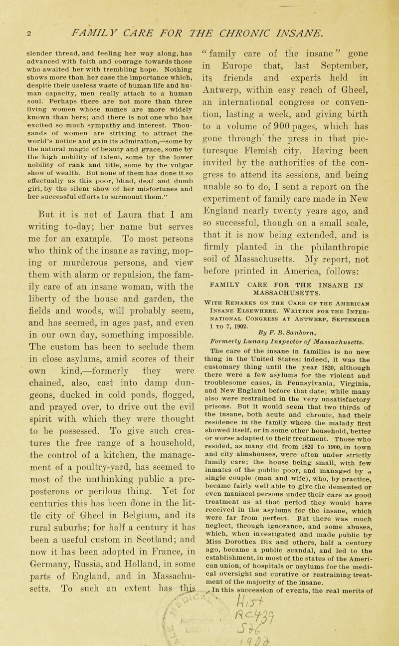 slender thread, and feeling her way along, has advanced with faith and courage towards those who awaited her with trembling hope. Nothing shows more than her case the importance which, despite their useless waste of human life and hu- man capacity, men really attach to a human soul. Perhaps there are not more than three living women whose names are more widely known than hers; and there is not one who has excited so much sympathy and interest. Thou- sands of women are striving to attract the world's notice and gain its admiration,—some by the natural magic of beauty and grace, some by the high nobility of talent, some by the lower nobility of rank and title, some by the vulgar show of wealth. But none of them has done it so effectually as this poor, blind, deaf and dumb girl, by the silent show of her misfortunes and her successful efforts to surmount them. But it is not of Laura that I am writing to-day; her name but serves me for an example. To most persons who think of the insane as raving, mop- ing or murderous persons, and view them with alarm or repulsion, the fam- ily care of an insane woman, with the liberty of the house and garden, the fields and woods, will probably seem, and has seemed, in ages past, and even in our own day, something impossible. The custom has been to seclude them in close asylums, amid scores of their own kind,—formerly they were chained, also, cast into damp dun- geons, ducked in cold ponds, flogged, and prayed over, to drive out the evil spirit with which they were thought to be possessed. To give such crea- tures the free range of a household, the control of a kitchen, the manage- ment of a poultry-yard, has seemed to most of the unthinking public a pre- posterous or perilous thing. Yet for centuries this has been done in the lit- tle city of Gheel in Belgium, and its rural suburbs; for half a century it has been a useful custom in Scotland; and now it has been adopted in France, in Germany, Eussia, and Holland, in some parts of England, and in Massachu- setts. To such an extent has this  family care of the insane gone in Europe that, last September, its friends and experts held in Antwerp, within easy reach of Gheel, an international congress or conven- tion, lasting a week, and giving birth to a volume of 900 pages, which has gone through the press in that pic- turesque Flemish city. Having been invited by the authorities of the con- gress to attend its sessions, and being unable so to do, I sent a report on the experiment of family care made in New England nearly twenty years ago, and so successful, though on a small scale, that it is now being extended, and is firmly planted in the philanthropic soil of Massachusetts. My report, not before printed in America, follows: FAMILY CARE FOR THE INSANE IN MASSACHUSETTS. With Remarks on the Care of the American Insane Elsewhere. Written for the Inter- national Congress at Antwerp, September 1 to 7, 1902. By F. B. Sanborn, Formerly Lunacy Inspector of Massachusetts. The care of the insane in families is no new thing in the United States; indeed, it was the customary thing until the year 1820, although there were a few asylums for the violent and troublesome cases, in Pennsylvania, Virginia, and New England before that date; while many also were restrained in the very unsatisfactory prisons. But it would seem that two thirds of the insane, both acute and chronic, had their residence in the family where the malady first showed itself, or in some other household, better or worse adapted to their treatment. Those who resided, as many did from 1820 to 1900, in town and city almshouses, were often under strictly family care; the house being small, with few inmates of the public poor, and managed by a single couple (man and wife), who, by practice, became fairly well able to give the demented or even maniacal persons under their care as good treatment as at that period they would have received in the asylums for the insane, which were far from perfect. But there was much neglect, through ignorance, and some abuses, which, when investigated and made public by Miss Dorothea Dix and others, half a century ago, became a public scandal, and led to the establishment, in most of the states of the Ameri- can union, of hospitals or asylums for the medi- cal oversight and curative or restraining treat- ment of the majority of the insane. . In this succession of events, the real merits of ri- ll, RC-Y-2Q