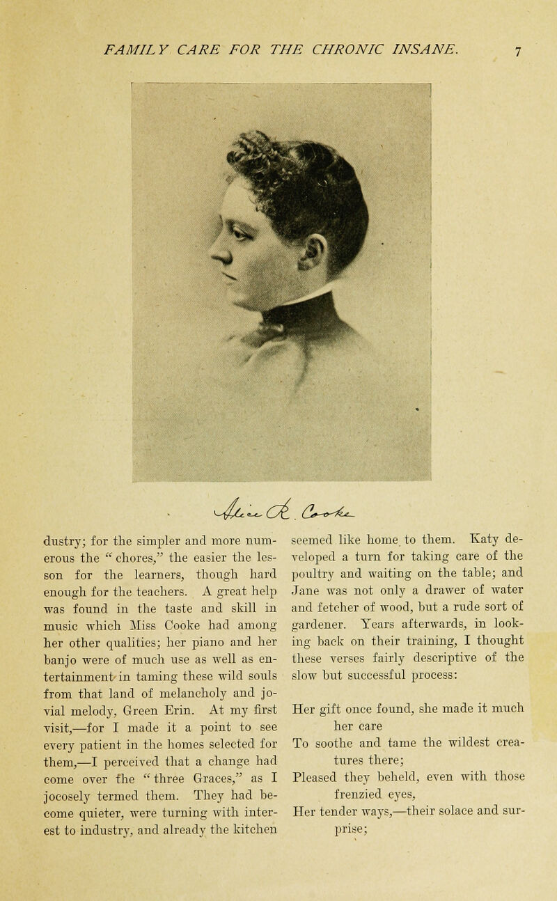 ^4^'^o(-. <2*~°^- dustry; for the simpler and more num- erous the  chores, the easier the les- son for the learners, though hard enough for the teachers. A great help was found in the taste and skill in music which Miss Cooke had among her other qualities; her piano and her banjo were of much use as well as en- tertainment-in taming these wild souls from that land of melancholy and jo- vial melody, Green Erin. At my first visit,—for I made it a point to see every patient in the homes selected for them,—I perceived that a change had come over the  three Graces, as I jocosely termed them. They had be- come quieter, were turning with inter- est to industry, and already the kitchen seemed like home to them. Katy de- veloped a turn for taking care of the poultry and waiting on the table; and Jane was not only a drawer of water and fetcher of wood, but a rude sort of gardener. Years afterwards, in look- ing back on their training, I thought these verses fairly descriptive of the slow but successful process: Her gift once found, she made it much her care To soothe and tame the wildest crea- tures there; Pleased they beheld, even with those frenzied eyes, Her tender ways,—their solace and sur- prise;