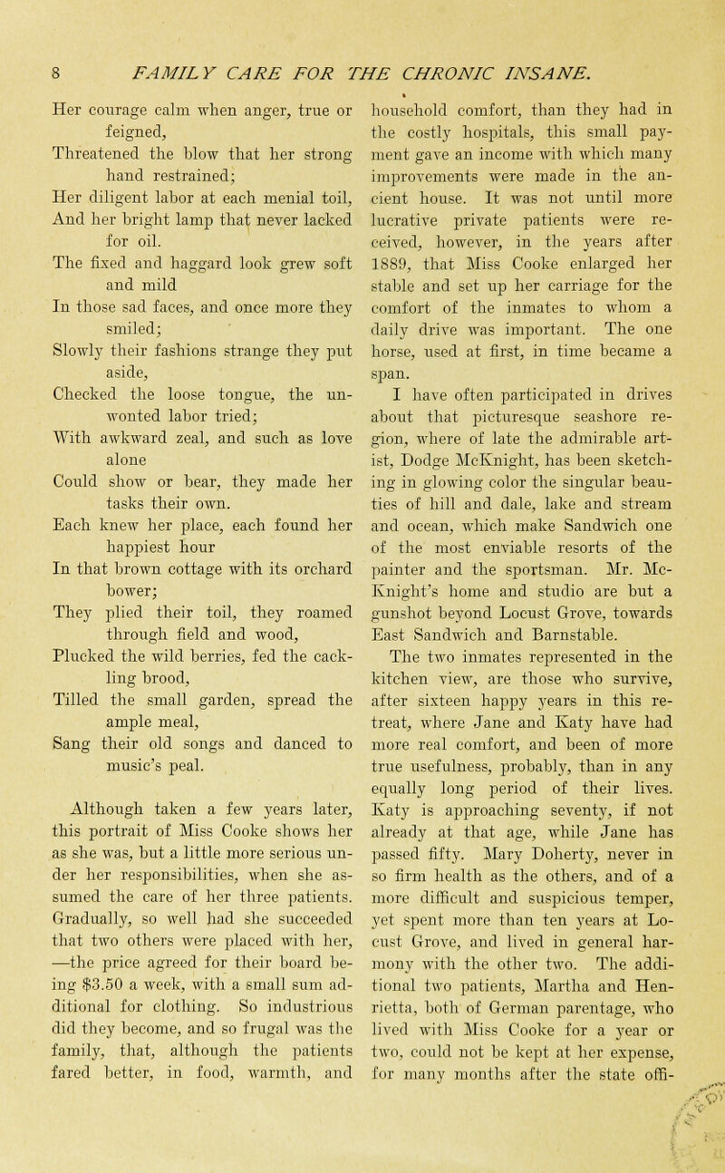 Her courage calm when anger, true or feigned, Threatened the blow that her strong hand restrained; Her diligent labor at each menial toil, And her bright lamp that never lacked for oil. The fixed and haggard look grew soft and mild In those sad faces, and once more they smiled; Slowly their fashions strange they put aside, Checked the loose tongue, the un- wonted labor tried; With awkward zeal, and such as love alone Could show or bear, they made her tasks their own. Each knew her place, each found her happiest hour In that brown cottage with its orchard bower; They plied their toil, they roamed through field and wood, Plucked the wild berries, fed the cack- ling brood, Tilled the small garden, spread the ample meal, Sang their old songs and danced to music's peal. Although taken a few years later, this portrait of Miss Cooke shows her as she was, but a little more serious un- der her responsibilities, when she as- sumed the care of her three patients. Gradually, so well had she succeeded that two others were placed with her, —the price agreed for their board be- ing $3.50 a week, with a small sum ad- ditional for clothing. So industrious did they become, and so frugal was the family, that, although the patients fared better, in food, warmth, and household comfort, than they had in the costly hospitals, this small pay- ment gave an income with which many improvements were made in the an- cient house. It was not until more lucrative private patients were re- ceived, however, in the years after 1889, that Miss Cooke enlarged her stable and set up her carriage for the comfort of the inmates to whom a daily drive was important. The one horse, used at first, in time became a span. I have often participated in drives about that picturescfue seashore re- gion, where of late the admirable art- ist, Dodge McKnight, has been sketch- ing in glowing color the singular beau- ties of hill and dale, lake and stream and ocean, which make Sandwich one of the most enviable resorts of the painter and the sportsman. Mr. Mc- Knight's home and studio are but a gunshot beyond Locust Grove, towards East Sandwich and Barnstable. The two inmates represented in the kitchen view, are those who survive, after sixteen happy years in this re- treat, where Jane and Katy have had more real comfort, and been of more true usefulness, probably, than in any equally long period of their lives. Katy is approaching seventy, if not already at that age, while Jane has passed fifty. Mary Doherty, never in so firm health as the others, and of a more difficult and suspicious temper, yet spent more than ten years at Lo- cust Grove, and lived in general har- mony with the other two. The addi- tional two patients, Martha and Hen- rietta, both of German parentage, who lived with Miss Cooke for a year or two, could not be kept at her expense, for many months after the state offi-