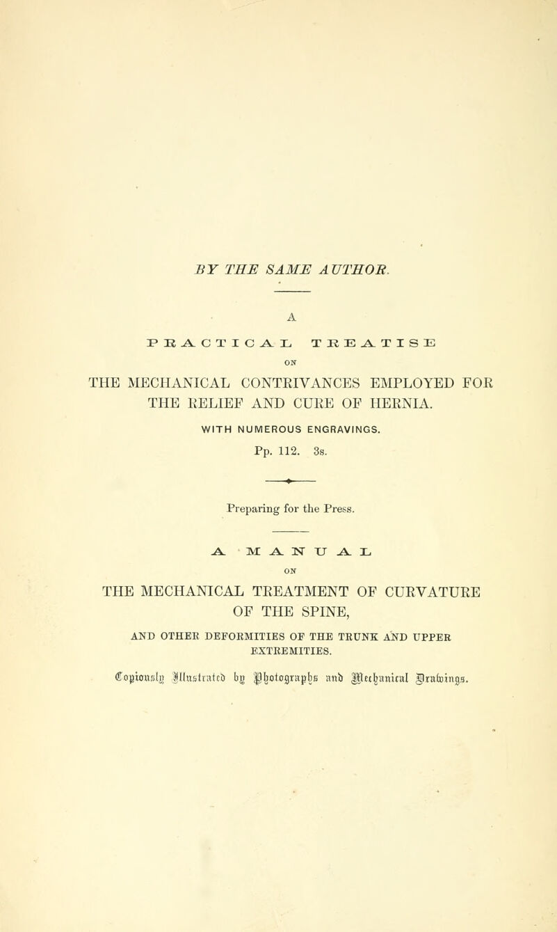 BY THE SAME AUTHOR. A P M -A. C T I C .A. X. TREATISE ON THE MECHANICAL CONTRIVANCES EMPLOYED FOR THE RELIEF AND CURE OF HERNIA. WITH NUMEROUS ENGRAVINGS. Pp. 112. 3s. Preparing for the Press. .A. M A 1ST TJ .A. L ON THE MECHANICAL TREATMENT OF CURVATURE OF THE SPINE, AND OTHER DEFORMITIES OP THE TRUNK AND UPPER EXTREMITIES. Copiottsli} |IIustiafcb bg ^^otograpbs attb ^let^aniral gratoings.