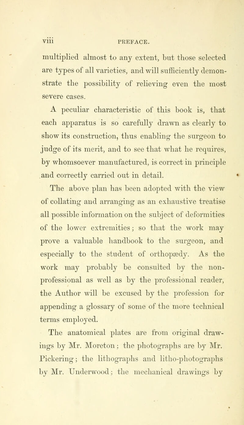 Vlll PREFACE. multiplied almost to any extent, but those selected are types of all varieties, and will sufficiently demon- strate the possibility of relieving even the most severe cases. A peculiar characteristic of this book is, that each apparatus is so carefully drawn as clearly to show its construction, thus enabling the surgeon to judge of its merit, and to see that what he requires, by whomsoever manufactured, is correct in principle and correctly carried out in detail. The above plan has been adopted with the view of collating and arranging as an exhaustive treatise all possible information on the subject of deformities of the lower extremities; so that the work may prove a valuable handbook to the surgeon, and especially to the student of orthopaedy. As the work may probably be consulted by the non- professional as well as by the professional reader, the Author will be excused by the profession for appending a glossary of some of the more technical terms employed. The anatomical plates are from original draw- ings by Mr. Moreton; the photographs are by Mr. Pickering; the lithographs and litho-photographs by Mr. Underwood; the mechanical drawings by