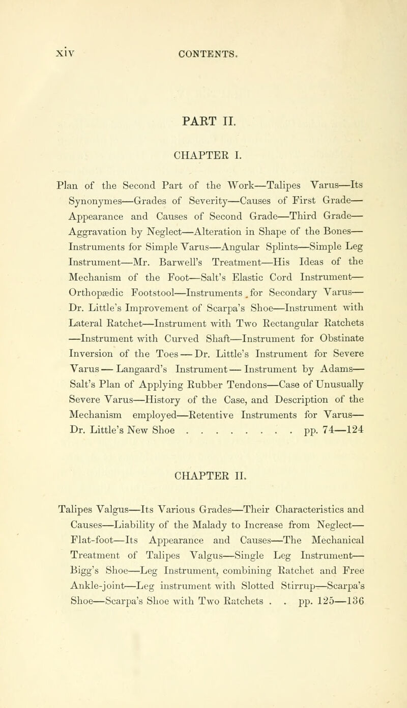 PART II. CHAPTER I. Plan of the Second Part of the Work—Talipes Varus—Its Synonymes—Grades of Severity—Causes of First Grade— Appearance and Causes of Second Grade—Third Grade— Aggravation by Neglect—Alteration in Shape of the Bones— Instruments for Simple Varus—Angular Splints—Simple Leg Instrument—Mr. Barwell's Treatment—His Ideas of the Mechanism of the Foot—Salt's Elastic Cord Instrument— Orthopaedic Footstool—Instruments t for Secondary Varus— Dr. Little's Improvement of Scarpa's Shoe—Instrument with Lateral Ratchet—Instrument with Two Rectangular Ratchets —Instrument with Curved Shaft—Instrument for Obstinate Inversion of the Toes — Dr. Little's Instrument for Severe Varus — Langaard's Instrument — Instrument by Adams— Salt's Plan of Applying Rubber Tendons—Case of Unusually Severe Varus—History of the Case, and Description of the Mechanism employed—Retentive Instruments for Varus— Dr. Little's New Shoe pp. 74—124 CHAPTER II. Talipes Valgus—Its Various Grades—Their Characteristics and Causes—Liability of the Malady to Increase from Neglect— Flat-foot—Its Appearance and Causes—The Mechanical Treatment of Talipes Valgus—Single Leg Instrument— Bigg's Shoe—Leg Instrument, combining Ratchet and Free Ankle-joint—Leg instrument with Slotted Stirrup—Scarpa's Shoe—Scarpa's Shoe with Two Ratchets . . pp. 125—136