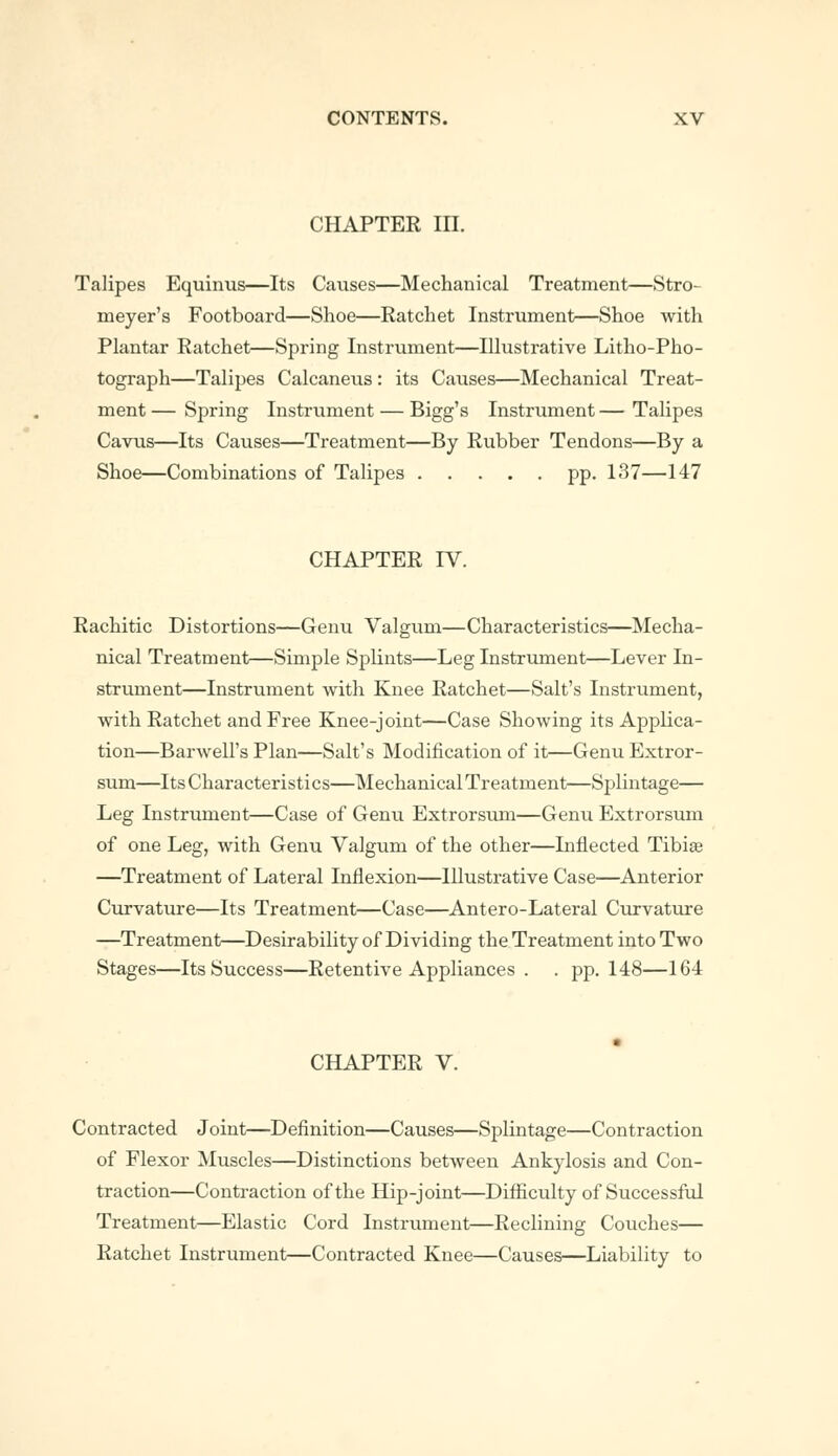 CHAPTER III. Talipes Equinus—Its Causes—Mechanical Treatment—Stro- meyer's Footboard—Shoe—Eatchet Instrument—Shoe with Plantar Ratchet—Spring Instrument—Illustrative Litho-Pho- tograph—Talipes Calcaneus : its Causes—Mechanical Treat- ment — Spring Instrument — Bigg's Instrument — Talipes Cavus—Its Causes—Treatment—By Rubber Tendons—By a Shoe—Combinations of Talipes pp. 137—147 CHAPTER IV. Rachitic Distortions—Genu Valgum—Characteristics—Mecha- nical Treatment—Simple Splints—Leg Instrument—Lever In- strument—Instrument with Knee Ratchet—Salt's Instrument, with Ratchet and Free Knee-joint—Case Showing its Applica- tion—Barwell's Plan—Salt's Modification of it—Genu Extror- sum—Its Characteristics—Mechanical Treatment—Splintage— Leg Instrument—Case of Genu Extrorsum—Genu Extrorsum of one Leg, with Genu Valgum of the other—Inflected Tibia? —Treatment of Lateral Inflexion—Illustrative Case—Anterior Curvature—Its Treatment—Case—Antero-Lateral Curvature —Treatment—Desirability of Dividing the Treatment into Two Stages—Its Success—Retentive Appliances . . pp.148—164 CHAPTER V. Contracted Joint—Definition—Causes—Splintage—Contraction of Flexor Muscles—Distinctions between Ankylosis and Con- traction—Contraction of the Hip-joint—Difficulty of Successful Treatment—Elastic Cord Instrument—Reclining Couches— Ratchet Instrument—Contracted Knee—Causes—Liability to