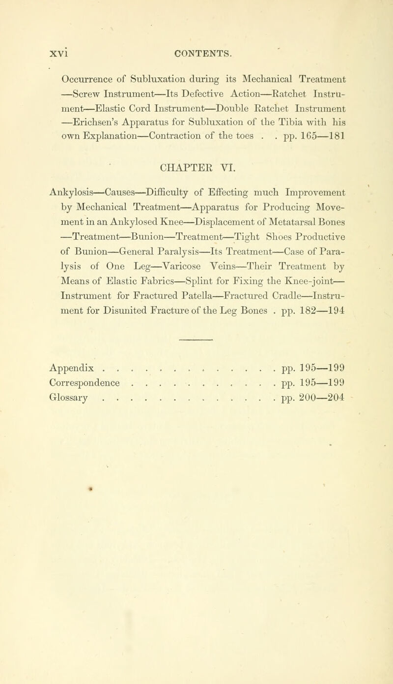 Occurrence of Subluxation during its Mechanical Treatment —Screw Instrument—Its Defective Action—Ratchet Instru- ment—Elastic Cord Instrument—Double Ratchet Instrument —Erichsen's Apparatus for Subluxation of the Tibia with his own Explanation—Contraction of the toes . . pp.165—181 CHAPTER VI. Ankylosis—Causes—Difficulty of Effecting much Improvement by Mechanical Treatment—Apparatus for Producing Move- ment in an Ankylosed Knee—Displacement of Metatarsal Bones —Treatment—Bunion—Treatment—Tight Shoes Productive of Bunion—General Paralysis—Its Treatment—Case of Para- lysis of One Leg—Varicose Veins—Their Treatment by Means of Elastic Fabrics—Splint for Fixing the Knee-joint— Instrument for Fractured Patella—Fractured Cradle—Instru- ment for Disunited Fracture of the Leg Bones . pp. 182—194 Appendix pp. 195—199 Correspondence pp. 195—199 Glossary pp. 200—204