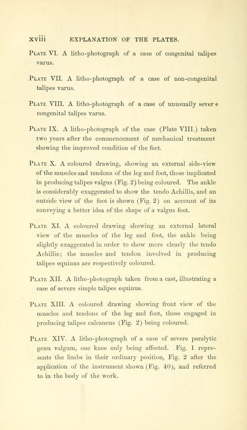 Plate VI. A litho-photograph of a case of congenital talipes varus. Plate VII. A litho-photograph of a case of non-congenital talipes varus. Plate VIII. A litho-photograph of a case of unusually sever e congenital talipes varus. Plate IX. A litho-photograph of the case (Plate VIII.) taken two years after the commencement of mechanical treatment showing the improved condition of the feet. Plate X. A coloured drawing, showing an external side-view of the muscles and tendons of the leg and foot, those implicated in producing talipes valgus (Fig. 2) being coloured. The ankle is considerably exaggerated to show the tendo Achillis, and an outside view of the foot is shown (Fig. 2) on account of its conveying a better idea of the shape of a valgus foot. Plate XL A coloured drawing showing an external lateral view of the muscles of the leg and foot, the ankle being slightly exaggerated in order to show more clearly the tendo Achillis; the muscles and tendon involved in producing talipes equinus are respectively coloured. Plate XII. A litho-photograph taken from a cast, illustrating a case of severe simple talipes equinus. Plate XIII. A coloured drawing showing front view of the muscles and tendons of the leg and foot, those engaged in producing talipes calcaneus (Fig. 2) being coloured. Plate XIV. A litho-photograph of a case of severe paralytic genu valgum, one knee only being affected. Fig. 1 repre- sents the limbs in their ordinary position, Fig. 2 after the application of the instrument shown (Fig. 40), and referred to in the body of the work.