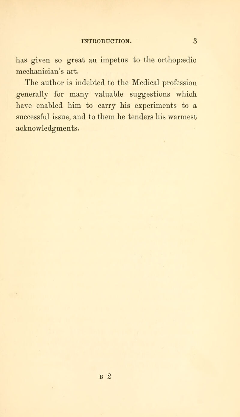 has given so great an impetus to the orthopaedic mechanician's art. The author is indebted to the Medical profession generally for many valuable suggestions which have enabled him to carry his experiments to a successful issue, and to them he tenders his warmest acknowledgments. b 2