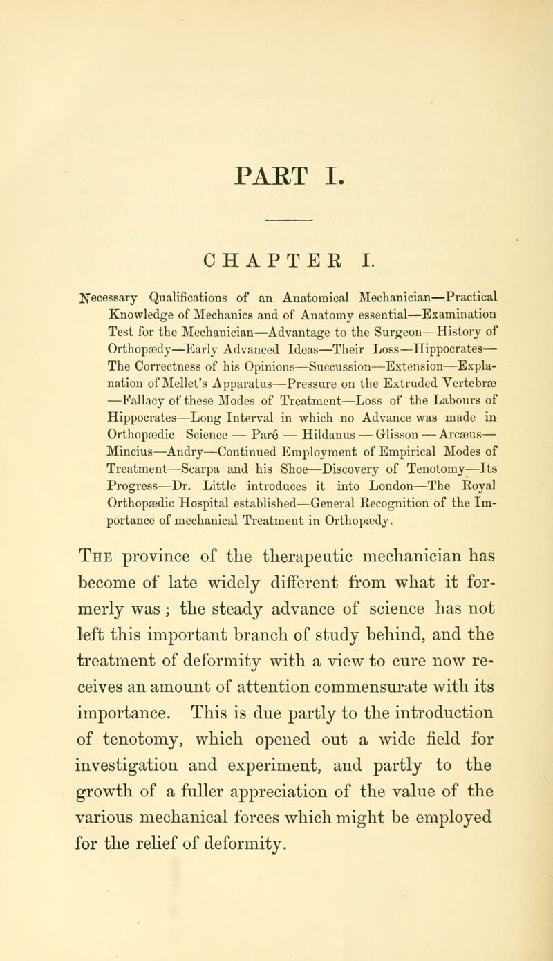 PART I. CHAPTEE I. Necessary Qualifications of an Anatomical Mechanician—Practical Knowledge of Mechanics and of Anatomy essential—Examination Test for the Mechanician—Advantage to the Surgeon—History of Orthopaedy—Early Advanced Ideas—Their Loss—Hippocrates— The Correctness of his Opinions—Succussion—Extension—Expla- nation of Mellet's Apparatus—Pressure on the Extruded Vertebras —Fallacy of these Modes of Treatment—Loss of the Labours of Hippocrates—Long Interval in which no Advance was made in Orthopaedic Science — Pare — Hildanus — Glisson — Arcaeus— Mincius—Andry—Continued Employment of Empirical Modes of Treatment—Scarpa and his Shoe—Discovery of Tenotomy—Its Progress—Dr. Little introduces it into London—The Royal Orthopaedic Hospital established—General Recognition of the Im- portance of mechanical Treatment in Orthopaedy. The province of the therapeutic mechanician has become of late widely different from what it for- merly was; the steady advance of science has not left this important branch of study behind, and the treatment of deformity with a view to cure now re- ceives an amount of attention commensurate with its importance. This is due partly to the introduction of tenotomy, which opened out a wide field for investigation and experiment, and partly to the growth of a fuller appreciation of the value of the various mechanical forces which might be employed for the relief of deformity.