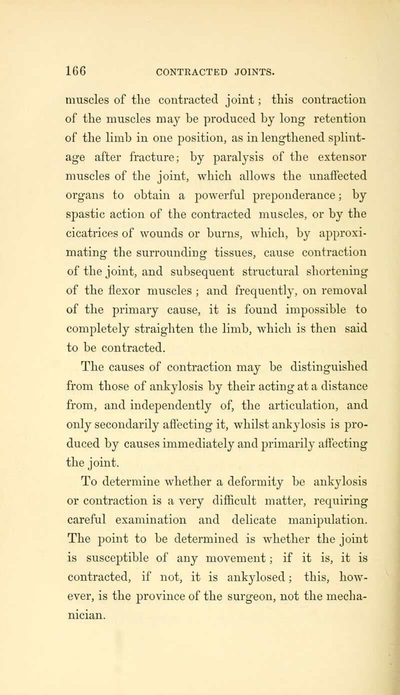 muscles of the contracted joint; this contraction of the muscles may be produced by long retention of the limb in one position, as in lengthened splint- age after fracture; by paralysis of the extensor muscles of the joint, which allows the unaffected organs to obtain a powerful preponderance; by spastic action of the contracted muscles, or by the cicatrices of wounds or burns, which, by approxi- mating the surrounding tissues, cause contraction of the joint, and subsequent structural shortening of the flexor muscles ; and frequently, on removal of the primary cause, it is found impossible to completely straighten the limb, which is then said to be contracted. The causes of contraction may be distinguished from those of ankylosis by their acting at a distance from, and independently of, the articulation, and only secondarily affecting it, whilst ankylosis is pro- duced by causes immediately and primarily affecting the joint. To determine whether a deformity be ankylosis or contraction is a very difficult matter, requiring careful examination and delicate manipulation. The point to be determined is whether the joint is susceptible of any movement; if it is, it is contracted, if not, it is ankylosed; this, how- ever, is the province of the surgeon, not the mecha- nician.