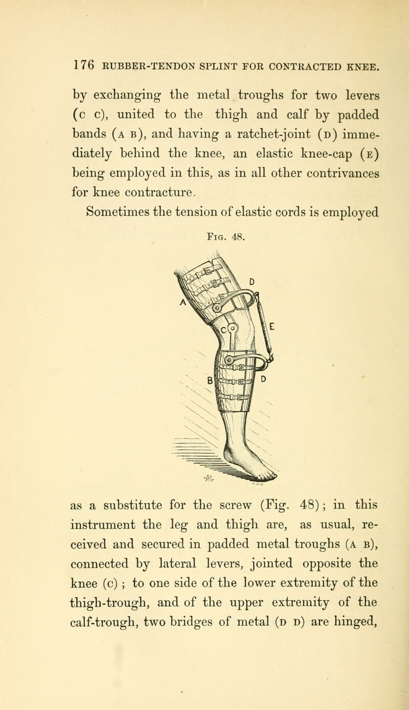 by exchanging the metal troughs for two levers (c c), united to the thigh and calf by padded bands (a b), and having a ratchet-joint (d) imme- diately behind the knee, an elastic knee-cap (e) being employed in this, as in all other contrivances for knee contracture. Sometimes the tension of elastic cords is employed Fig. 48. as a substitute for the screw (Fig. 48); in this instrument the leg and thigh are, as usual, re- ceived and secured in padded metal troughs (a b), connected by lateral levers, jointed opposite the knee (c) ; to one side of the lower extremity of the thigh-trough, and of the upper extremity of the calf-trough, two bridges of metal (d d) are hinged,