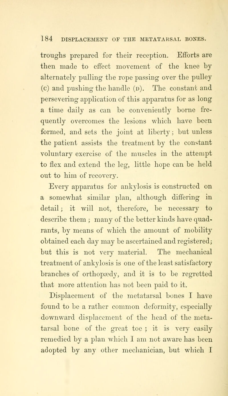 troughs prepared for their reception. Efforts are then made to effect movement of the knee by alternately pulling the rope passing over the pulley (c) and pushing the handle (d). The constant and persevering application of this apparatus for as long a time daily as can be conveniently borne fre- quently overcomes the lesions which have been formed, and sets the joint at liberty; but unless the patient assists the treatment by the constant voluntary exercise of the muscles in the attempt to flex and extend the leg, little hope can be held out to him of recovery. Every apparatus for ank}Tlosis is constructed on a somewhat similar plan, although differing in detail; it will not, therefore, be necessary to describe them ; many of the better kinds have quad- rants, by means of which the amount of mobility obtained each day may be ascertained and registered; but this is not very material. The mechanical treatment of ankylosis is one of the least satisfactory branches of orthopaedy, and it is to be regretted that more attention has not been paid to it. Displacement of the metatarsal bones I have found to be a rather common deformity, especially downward displacement of the head of the meta- tarsal bone of the great toe ; it is very easily remedied by a plan which I am not aware has been adopted by any other mechanician, but which I
