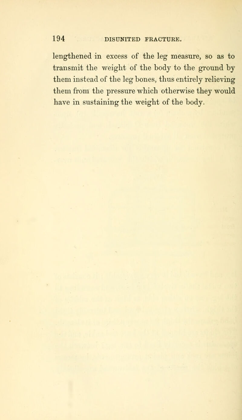 lengthened in excess of the leg measure, so as to transmit the weight of the body to the ground by them instead of the leg bones, thus entirely relieving them from the pressure which otherwise they would have in sustaining the weight of the body.