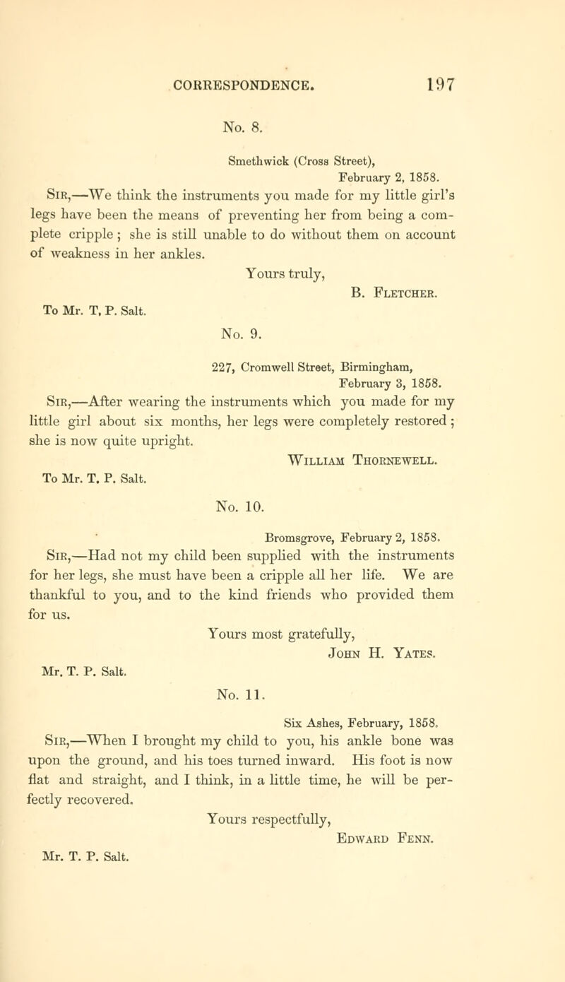 No. 8. Smethwick (Cross Street), February 2, 1858. Sir,—We think the instruments you made for my little girl's legs have been the means of preventing her from being a com- plete cripple ; she is still unable to do without them on account of weakness in her ankles. Yours truly, B. Fletcher. To Mr. T. P. Salt. No. 9. 227, Cromwell Street, Birmingham, February 3, 1858. Sir,—After wearing the instruments which you made for my little girl about six months, her legs were completely restored ; she is now quite upright. William Thornewell. To Mr. T. P. Salt. No. 10. Bromsgrove, February 2, 1858. Sir,—Had not my child been supplied with the instruments for her legs, she must have been a cripple all her life. We are thankful to you, and to the kind friends who provided them for us. Yours most gratefully, John H. Yates. Mr. T. P. Salt. No. 11. Six Ashes, February, 1858. Sir,—When I brought my child to you, his ankle bone was upon the ground, and his toes turned inward. His foot is now flat and straight, and I think, in a little time, he will be per- fectly recovered. Yours respectfully, Edward Fenn. Mr. T. P. Salt.