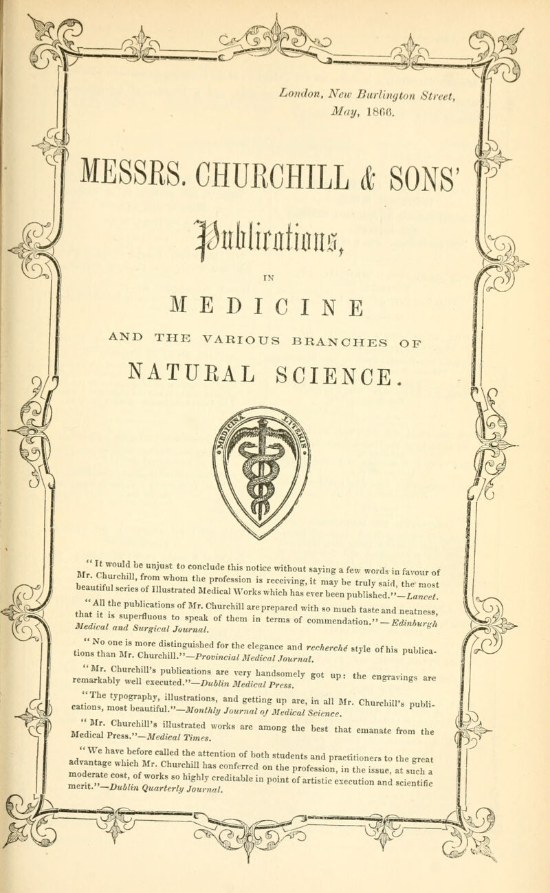 London. New Burlington Street, May, 180(5. MESSRS. CHURCHILL & SONS MEDICINE AND THE VARIOUS BRANCHES OF NATUEAL SCIENCE. Mr cZlu < J „ T 6 th'S DOtk:e Vith°Ut Sayin^ a few wo'd« « kvour of elutif7 Z m, Pr°feSSi0n  «***»' maybe truly .aid, the most beautrful senes of Illustrated Medical Works which has ever been PubliLa.»-Lancet thltl!1 tbe PUb'rti0nS °f Mr- ChUreH!1 arePrePa^ with so much taste and neatness that ,t is superfluous to speak of them in terms of commendation.-Edinburgh Medical and Surgical Journal. amnout gn  No one is more distinguished for the elegance and rechercM style of his publica t.ons than Mr. Churchm.-Provincial Medical Journal. P  Mr. Churchill's publications are very handsomely rot im ■ *»,» „„,„ • remarkably ^M e^cnt^-DuMin Medical PreTs $ P' m***™V * The typography, illustrations, and getting up are, in all Mr. Churchill's publi canons, most beautiful »-J!f0M»& Journal oj Medical Science. ? MedMr/pChU,?,hL11„'8 mUStratCd W°rkS ^ am°ng the best that emanate from the Medical Press.—Medical Times. J*?? ^^ be,f°,7 °alled thC aUenti0n °f b0th students and Practitioners to tbe great advantage winch Mr. Churchill has conferred on the profession, in the issue, at suTa mel. r;; ;s: hfly creditabie in point °f anistic —*-«< «*2£ merit. —Dublin Quarterly Journal. idrife—.