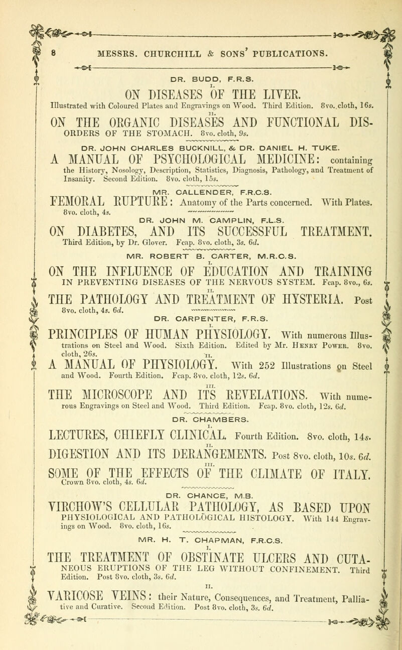 -*-SH . }o »■ MESSRS. CHURCHILL & SONS* PUBLICATIONS. _—i^-»- DR. BUDD, F.R.S. ON DISEASES OF THE LIYER. Illustrated with Coloured Plates and Engravings on Wood. Third Edition. 8vo..cloth, 16s. ON THE ORGANIC DISEASES AND FUNCTIONAL Dis- orders OF THE STOMACH. 8vo. cloth, 9s. DR. JOHN CHARLES BUCKNILL, & DR. DANIEL H. TUKE. A MANUAL OF PSYCHOLOGICAL MEDICINE: containing the History, Nosology, Description, Statistics, Diagnosis, Pathology, and Treatment of Insanity. Second Edition. 8vo. cloth, 15s. MR. CALLENDER, F.R.C.S. FEMORAL RUPTURE: Anatomy of the Parts concerned. With Plates. 8vo. cloth, 4s. ~ DR. JOHN M. CAMPLIN, F.L.S. ON DIABETES, AND ITS SUCCESSFUL TREATMENT. Third Edition, by Dr. Glover. Fcap. 8vo. cloth, 3s. 6<I. MR. ROBERT B. CARTER, M.R.O.S. ON THE INFLUENCE OF EDUCATION AND TRAINING IN PREVENTING DISEASES OF THE NERVOUS SYSTEM. Fcap. 8vo., 6s. THE PATHOLOGY AND TREATMENT OF HYSTERIA. Post 8vo. cloth, 4s. 6d. -~—~~™— DR. CARPENTER, F.R.S. PRINCIPLES OF HUMAN PHYSIOLOGY. With numerous uius- trations on Steel and Wood. Sixth Edition. Edited by Mr. Henry Power. 8vo. cloth, 26s. ii. A MANUAL OF PHYSIOLOGY. With 252 Illustrations on Steel and Wood. Fourth Edition. Fcap. 8vo. cloth, 12s. 6d. THE MICROSCOPE AND ITS REYELATIONS. with nume- rous Engravings on Steel and Wood. Third Edition. Fcap. 8vo. cloth, 12s. 6d. DR. CHAMBERS. LECTURES, CHIEFLY CLINICAL, Fourth Edition. 8vo. cloth, 14*. DIGESTION AND ITS DERANGEMENTS. Post 8vo. doth, io*. 6d. in. SOME OF THE EFFECTS OF THE CLIMATE OF ITALY. Crown 8vo. cloth, 4s. 6d. DR. CHANCE, MB. YIRCHOW'S CELLULAR PATHOLOGY, AS BASED UPON PHYSIOLOGICAL AND PATHOLOGICAL HISTOLOGY. With 144 Engrav- ings on Wood. 8vo. cloth, 16s. MR. H. T. CHAPMAN, F.R.C.S. THE TREATMENT OF OBSTINATE ULCERS AND CUTA- NEOUS ERUPTIONS OF THE LEG WITHOUT CONFINEMENT. Third Edition. Post 8vo. cloth, 3s. 6d. ii. YARICOSE YEINS : their Nature, Consequences, and Treatment, Pallia- tive and Curative. Second Edition. Post 8vo. cloth, 3s. 6d. <g^-5H • — -*©—