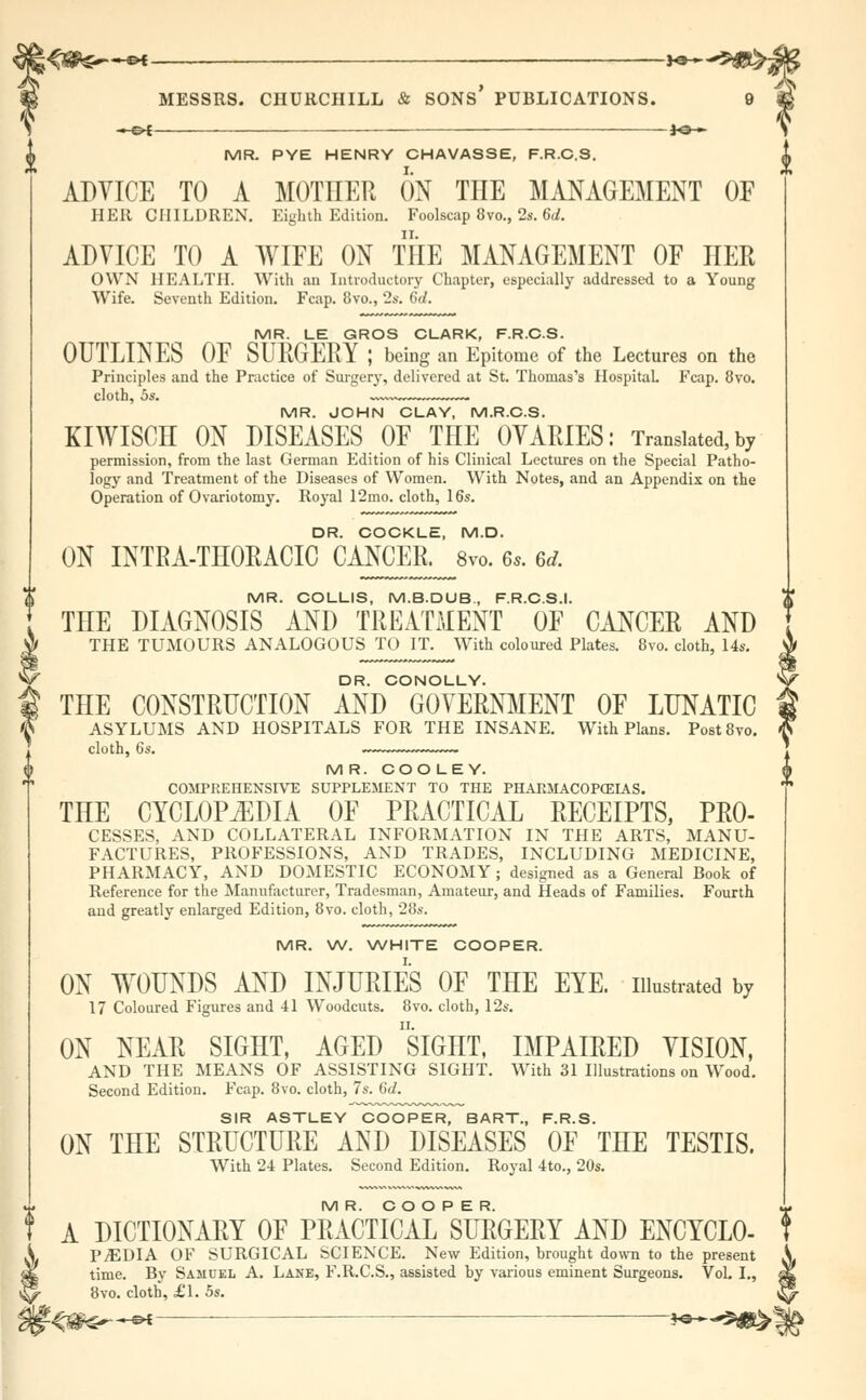 ■» c>C- J, MR. PYE HENRY CHAVASSE, F.R.C.S. ADVICE TO A MOTHER ON THE MANAGEMENT OF HER CHILDREN. Eighth Edition. Foolscap 8vo., 2s. 6d. ADVICE TO A WIFE ON THE MANAGEMENT OF HER OWN HEALTH. With an Introductory Chapter, especially addressed to a Young Wife. Seventh Edition. Fcap. 8vo., 2s. 6d. MR. LE GROS CLARK, F.R.C.S. OUTLINES OF SURGERY ; being an Epitome of the Lectures on the Principles and the Practice of Surgery, delivered at St. Thomas's Hospital. Fcap. 8vo. cloth, 5s. ~ MR. JOHN CLAY, M.R.C.S. KIWISCH ON DISEASES OF THE OVARIES: Translated, by permission, from the last German Edition of his Clinical Lectures on the Special Patho- logy and Treatment of the Diseases of Women. With Notes, and an Appendix on the Operation of Ovariotomy. Royal 12mo. cloth, 16s. DR. COCKLE, M.D. ON INTRATHORACIC CANCER. 8vo. 6s. ad. MR. COLLIS, M.B.DUB., F.R.C.S.I. THE DIAGNOSIS AND TREATMENT OF CANCER AND §THE TUMOURS ANALOGOUS TO IT. With coloured Plates. 8vo. cloth, 14s. DR. CONOLLY. ' f THE CONSTRUCTION AND GOVERNMENT OF LUNATIC (f ASYLUMS AND HOSPITALS FOR THE INSANE. With Plans. Post8vo. cloth, 6s. MR. COOLEY. COMPREHENSIVE SUPPLEMENT TO THE PHATvMACOP(EIAS. THE CYCLOPEDIA OF PRACTICAL RECEIPTS, PRO- CESSES, AND COLLATERAL INFORMATION IN THE ARTS, MANU- FACTURES, PROFESSIONS, AND TRADES, INCLUDING MEDICINE, PHARMACY, AND DOMESTIC ECONOMY; designed as a General Book of Reference for the Manufacturer, Tradesman, Amateur, and Heads of Families. Fourth and greatly enlarged Edition, 8vo. cloth, 28s. MR. W. WHITE COOPER. ON WOUNDS AND INJURIES OF THE EYE. illustrated by 17 Coloured Figures and 41 Woodcuts. 8vo. cloth, 12s. ON NEAR SIGHT, AGED SIGHT, IMPAIRED VISION, AND THE MEANS OF ASSISTING SIGHT. With 31 Illustrations on Wood. Second Edition. Fcap. 8vo. cloth, 7s. 6d. SIR ASTLEY COOPER, BART., F.R.S. ON THE STRUCTURE AND DISEASES OF THE TESTIS. With 24 Plates. Second Edition. Royal 4to., 20s. MR. COOPER. A DICTIONARY OF PRACTICAL SURGERY AND ENCYCLO- PjEDIA OF SURGICAL SCIENCE. New Edition, brought down to the present time. By Samuel A. Lane, F.R.C.S., assisted by various eminent Surgeons. Vol. I., 8vo. cloth, £1. 5s. i -<ig^^ — **~-S«ty!