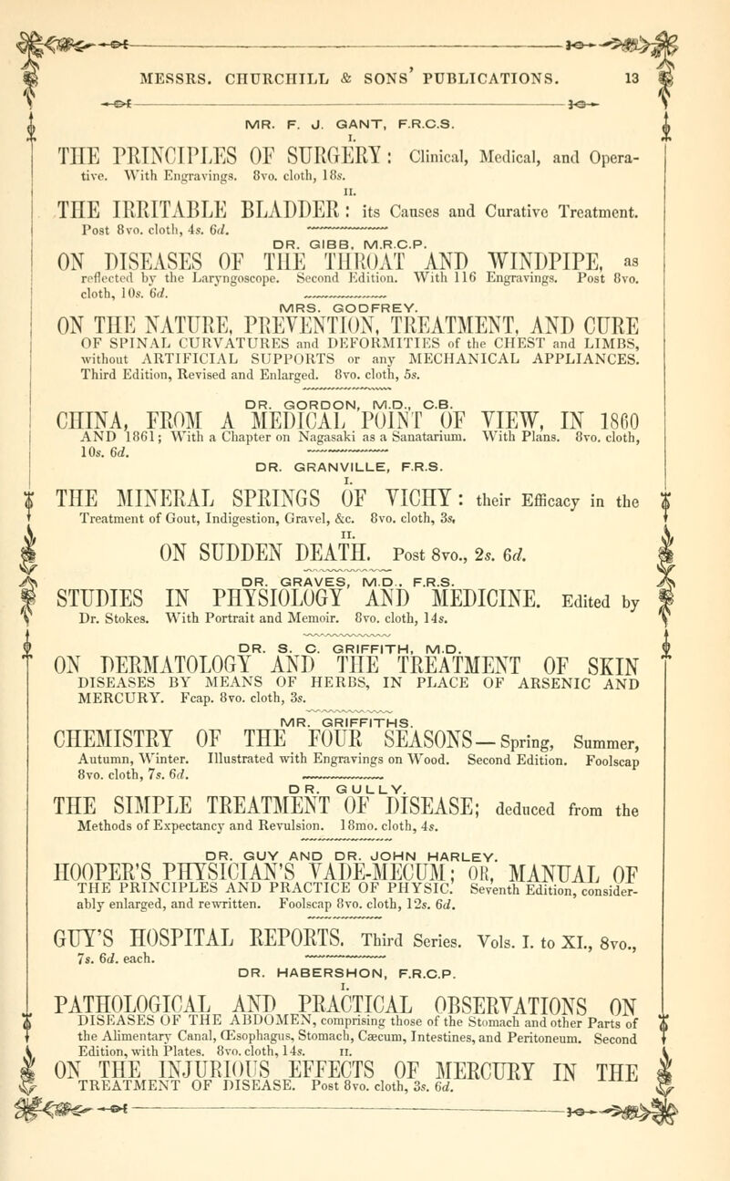 X^fiHf*-4** JO- MESSRS. CnURCIIILL & sons' publications. JO- MR. F. J. GANT, F.R.C.S. THE PRINCIPLES OF SURGERY: Clinical, Medical, and Opera- tive. With Engravings. 8vo. cloth, lif*. n. THE IRRITABLE BLADDER : its Causes and Curative Treatment. Post 8vo. cloth, 4s. 6</. DR. GIBB. M.RC.P. ON DISEASES OF THE THROAT AND WINDPIPE, as reflected by the Laryngoscope. Second Edition. With 116 Engravings. Post 8vo. cloth, 10s. 6d. ~~ MRS. GODFREY. ON THE NATURE, PREVENTION, TREATMENT, AND CURE OF SPINAL CURVATURES and DEFORMITIES of the CHEST and LIMBS, without ARTIFICIAL SUPPORTS or any MECHANICAL APPLIANCES. Third Edition, Revised and Enlarged. 8vo. cloth, 5s. DR. GORDON, M.D., C.B. CHINA, FROM A MEDICAL POINT OF VIEW, IN 1860 AND 1861; With a Chapter on Nagasaki as a Sanatarium. With Plans. 8vo. cloth, 10s. 6d. DR. GRANVILLE, F.R.S. THE MINERAL SPRINGS OF YICHY : their Efficacy in the Treatment of Gout, Indigestion, Gravel, &c. 8vo. cloth, 3s, ON SUDDEN DEATR^Post 8vo., 2*. ed. DR. GRAVES, M.D.. F.R.S. STUDIES IN PHYSIOLOGY AND MEDICINE. Edited by Dr. Stokes. With Portrait and Memoir. 8vo. cloth, 14s. DR. S. C. GRIFFITH, M.D. ON DERMATOLOGY AND THE TREATMENT OF SKIN DISEASES BY MEANS OF HERBS, IN PLACE OF ARSENIC AND MERCURY. Fcap. 8vo. cloth, 3s. MR. GRIFFITHS. CHEMISTRY OF THE FOUR SEASONS-Spring, Summer, Autumn, Winter. Illustrated with Engravings on Wood. Second Edition. Foolscap 8vo. cloth, 7s. 6d. THE SIMPLE TREATMENT G0UFLDiSEASE; deduced from the Methods of Expectancy and Revulsion. 18mo. cloth, 4s. DR. GUY AND DR. JOHN HARLEY. HOOPER'S PHYSICIAN'S VADE-MECUM; OR, MANUAL OF THE PRINCIPLES AND PRACTICE OF PHYSIC. Seventh Edition, consider- ably enlarged, and rewritten. Foolscap 8vo. cloth, 12s. 6d. GUY'S HOSPITAL REPORTS. Third Series. Vols. I. to XI., 8vo., 7s. 6d. each. ' r ~ DR. HABERSHON, F.R.C.P. I PATHOLOGICAL AND PRACTICAL OBSERVATIONS ON DISEASES OF THE ABDOMEN, comprising those of the Stomach and other Parts of the Alimentary Canal, CEsophagus, Stomach, Caecum, Intestines, and Peritoneum. Second Edition, with Plates. 8vo. cloth, 14s. II. ON THE INJURIOUS EFFECTS OF MERCURY IN THE TREATMENT OF DISEASE. Post 8vo. cloth, 3s. 6d. -&i — _—_ j^_^