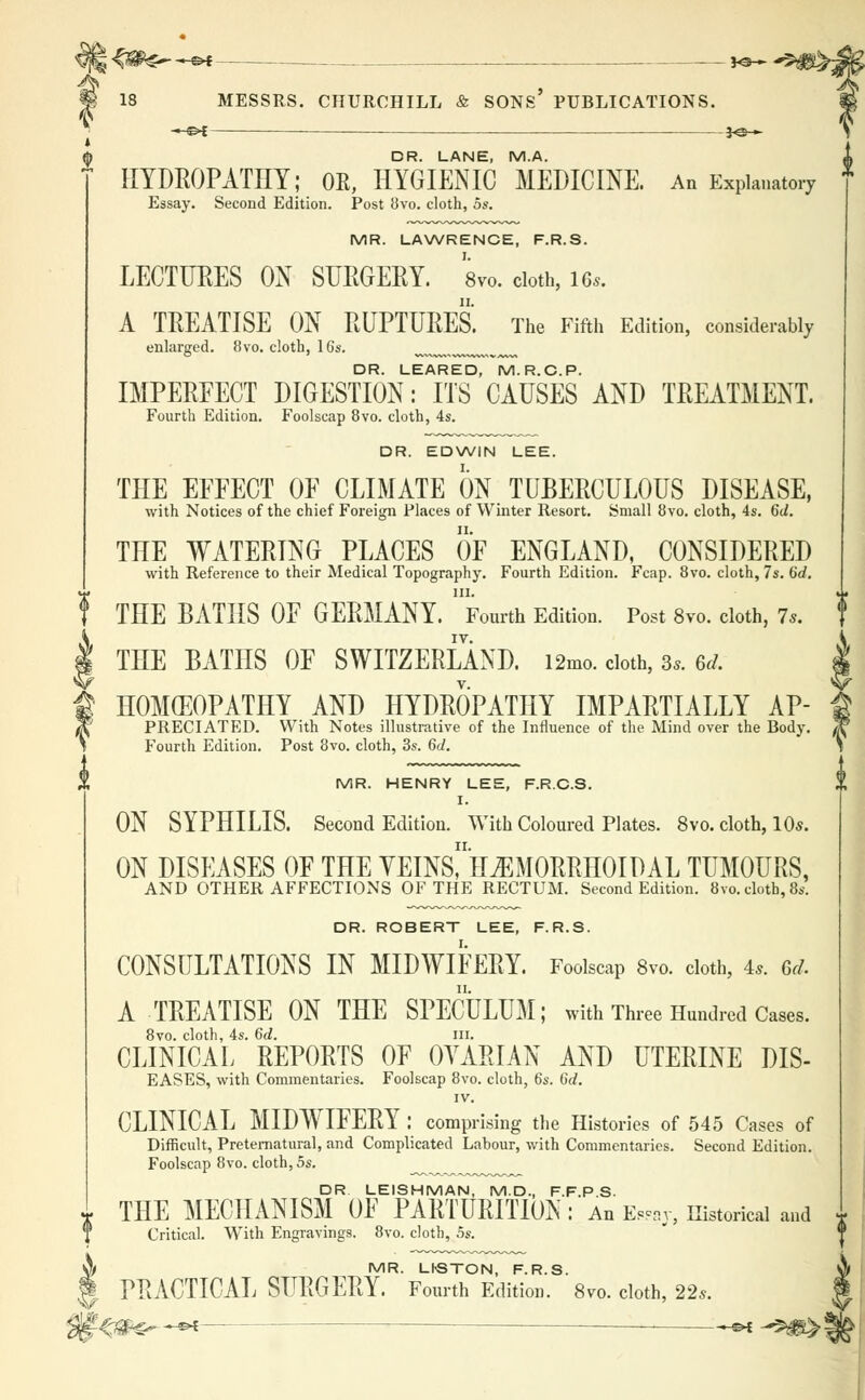 —©4 __JO— ^5 18 MESSRS. CHURCHILL & SONS' PUBLICATIONS. —^{ 3<3 » DR. LANE, M.A. HYDROPATHY; OE, HYGIENIC MEDICINE. An Explanatory Essay. Second Edition. Post 8vo. cloth, 5s. MR. LAWRENCE, F.R.S. LECTURES ON SURGERY. a™, cloth, 16*. A TREATISE ON RUPTURES. The Fifth Edition, considerably enlarged. 8vo. cloth, 16s. n DR. LEARED, M.R.C.P. IMPERFECT DIGESTION: ITS CAUSES AND TREATMENT. Fourth Edition. Foolscap 8vo. cloth, 4s. DR. EDWIN LEE. THE EFFECT OF CLIMATE ON TUBERCULOUS DISEASE, with Notices of the chief Foreign Places of Winter Resort. Small 8vo. cloth, 4s. 6d. THE WATERING PLACES OF ENGLAND, CONSIDERED with Reference to their Medical Topography. Fourth Edition. Fcap. 8vo. cloth, 7s. 6d. m. THE BATHS OF GERMANY. Fourth Edition. Post 8vo. cloth, Is. THE BATHS OF SWITZERLAND. i2mo. cloth, 3*. (id. HOMEOPATHY AND HYDROPATHY IMPARTIALLY AP- PRECIATED. With Notes illustrative of the Influence of the Mind over the Body. Fourth Edition. Post 8vo. cloth, 3s. 6d. MR. HENRY LEE, F.R.C.S. I. ON SYPHILIS. Second Edition. With Coloured Plates. 8vo. cloth, 10*. ON DISEASES OF THE YEINs! HEMORRHOIDAL TUMOURS, AND OTHER AFFECTIONS OF THE RECTUM. Second Edition. 8vo. cloth, 8s. DR. ROBERT LEE, F.R.S. CONSULTATIONS IN MIDWIFERY. Foolscap 8vo. cloth, 4*. 6d. A TREATISE ON THE SPECULUM; with Three Hundred Cases. 8vo. cloth, 4s. 6d. in. CLINICAL REPORTS OF OVARIAN AND UTERINE DIS- EASES, with Commentaries. Foolscap 8vo. cloth, 6s. Gd. IV. CLINICAL MIDWIFERY : comprising the Histories of 545 Cases of Difficult, Preternatural, and Complicated Labour, with Commentaries. Second Edition. Foolscap 8vo. cloth, 5s. DR LEISHMAN, M.D., F.F.P S. THE MECHANISM OF PARTURITION : An Eway, Historical and Critical. With Engravings. 8vo. cloth, 5s. A MR. LhSTON, F.R.S. J PRACTICAL SURGERY. Fourth Edition. 8vo. cloth, 22*.