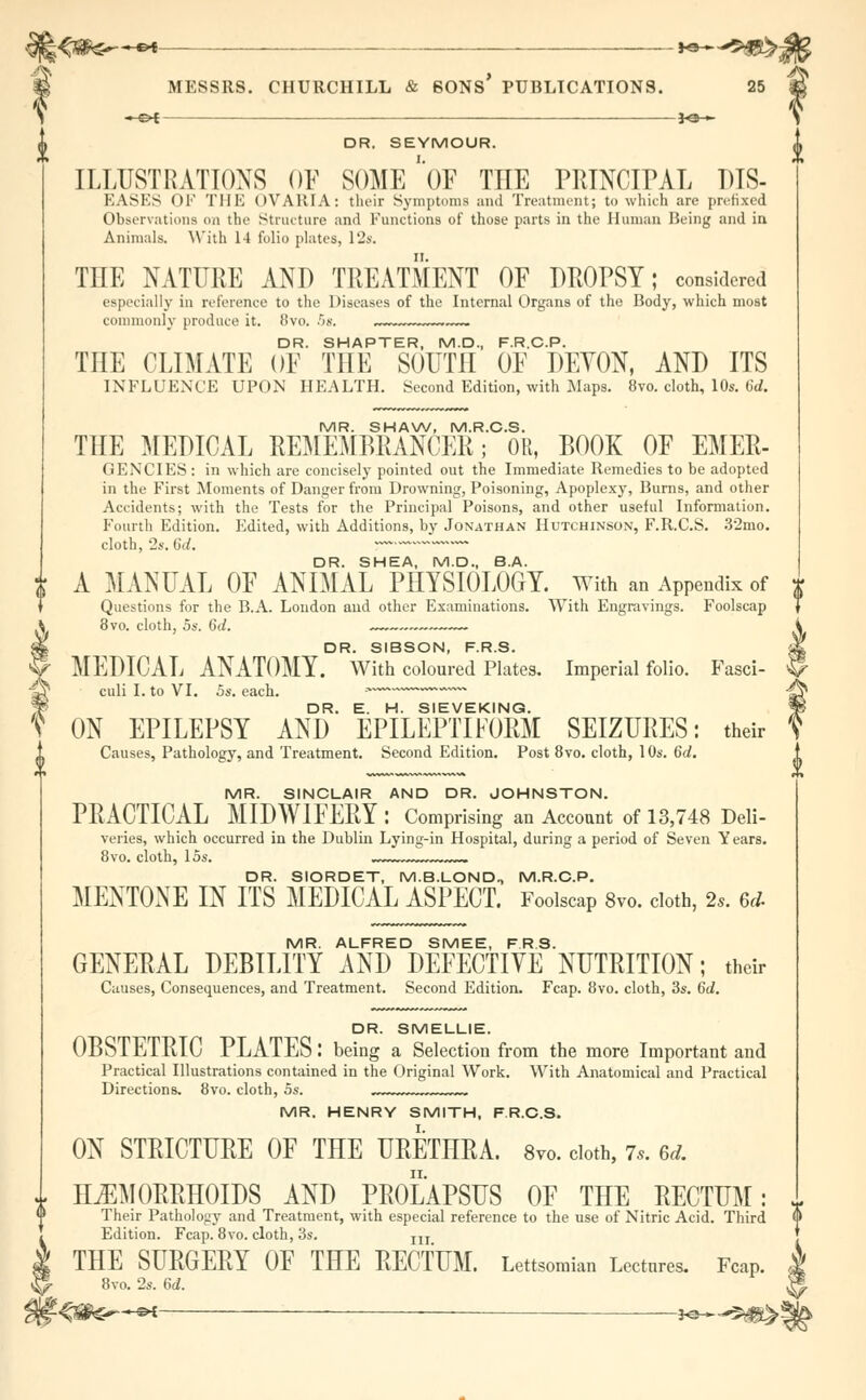 S ■•-©* io« s DR. SEYMOUR. ILLUSTRATIONS OF SOME ' OF THE PRINCIPAL DIS- EASES OF THE OVARIA: thnr Symptoms and Treatment; to which are prefixed Observations on the Structure and Functions of those parts in the Human Being and in Animals. With 14 folio plates, 12s. THE NATURE AND TREATMENT OF DROPSY; considered especially in reference to the Diseases of the Internal Organs of the Body, which most commonly produce it. 8vo. -r>x. DR. SHAPTER, M.D., F.R.C.P. TIIE CLIMATE OF THE SOUTH OF DEVON, AND ITS INFLUENCE UPON HEALTH. Second Edition, with Maps. 8vo. cloth, 10s. 6d. MR. SHAW, M.R.C.S. THE MEDICAL REMEMBRANCER; OR, BOOK OF EMEE- GENCIES : in which are concisely pointed out the Immediate Remedies to be adopted in the First Moments of Danger from Drowning, Poisoning, Apoplexy, Burns, and other Accidents; with the Tests for the Principal Poisons, and other useful Information. Fourth Edition. Edited, with Additions, by Jonathan Hutchinson, F.R.C.S. 32mo. cloth, 2s. 6d. ~~ DR. SHEA, M.D., B.A. A MANUAL OF ANIMAL PHYSIOLOGY, with an Appendix of Questions for the B.A. London and other Examinations. With Engravings. Foolscap 8vo. cloth, 5s. Qd. ~~ DR SIBSON PRS MEDICAL ANATOMY. With coloured Plates. Imperial folio. Fasci- culi I. to VI. 5s. each. * DR. E. H. SIEVEKING. ON EPILEPSY AND EPILEPTIFORM SEIZURES: their Causes, Pathology, and Treatment. Second Edition. Post 8vo. cloth, 10s. 6d. MR. SINCLAIR AND DR. JOHNSTON. PRACTICAL MIDWIFERY : Comprising an Account of 13,748 Deli- veries, which occurred in the Dublin Lying-in Hospital, during a period of Seven Years. 8vo. cloth, 15s. DR. SIORDET, M.B.LOND, M.R.C.P. MENTONE IN ITS MEDICAL ASPECT. Foolscap 8vo. cloth, 2*. 6d. MR. ALFRED SMEE, F.R.S. GENERAL DEBILITY AND DEFECTIVE NUTRITION; their Causes, Consequences, and Treatment. Second Edition. Fcap. 8vo. cloth, 3s. 6d. DR. SMELLIE. OBSTETRIC PLATES: being a Selection from the more Important and Practical Illustrations contained in the Original Work. With Anatomical and Practical Directions. 8vo. cloth, 5s. MR. HENRY SMITH, F.R.C.S. ON STRICTURE OF THE URETHRA. 8vo. cloth, 7,. 6d. HEMORRHOIDS AND PROLAPSUS OF THE RECTUM: Their Pathology and Treatment, with especial reference to the use of Nitric Acid. Third Edition. Fcap. 8vo. cloth, 3s. m THE SURGERY OF THE RECTUM. Lettsomian Lectures. Fcap. 8vo. 2s. 6d. -<$&^~-©* — -*e—*5|ft>*