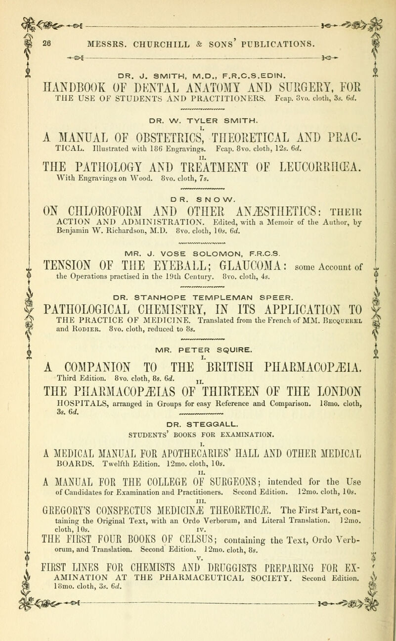 ;<*i^-e* *•—*^B^j £ > & f§ 26 MESSRS. CHURCHILL & SONS PUBLICATIONS. §g -©*- DR. J. SMITH, M.D., F.R.C.S.EDIN. HANDBOOK OF DENTAL ANATOMY AND SURGERY, FOR THE USE OF STUDENTS AND PRACTITIONERS. Fcap. 3vo. cloth, 3s. 6d. DR. W. TYLER SMITH. A MANUAL OF OBSTETRICS, THEORETICAL AND PRAC- TICAL. Illustrated with 186 Engravings. Fcap. 8vo. cloth, 12s. 6d. THE PATHOLOGY AND TREATMENT OF LEUCORRHCEA. With Engravings on Wood. 8vo. cloth, 7s. DR. S N O W. ON CHLOROFORM AND OTHER ANESTHETICS: their ACTION AND ADMINISTRATION. Edited, with a Memoir of the Author, by Benjamin W. Richardson, M.D. 8vo. cloth, 10s. 6d. MR. J. VOSE SOLOMON, F.R.C.S. TENSION OF THE EYEBALL; GLAUCOMA: some Account of - the Operations practised in the 10th Century. 8vo. cloth, 4s. *' DR. STANHOPE TEMPLEMAN SPEER. PATHOLOGICAL CHEMISTRY, IN ITS APPLICATION TO % THE PRACTICE OF MEDICINE. Translated from the French of MM. Becquerel * and Rodier. 8vo. cloth, reduced to 8s. A MR. PETER SQUIRE. 0 A COMPANION TO THE ''BRITISH PHARMACOPEIA. Third Edition. 8vo. cloth, 8s. 6d. IL THE PHARMACOPEIAS OF THIRTEEN OF THE LONDON HOSPITALS, arranged in Groups for easy Reference and Comparison. 18mo. cloth, 3s. 6d. dr. steggall. students' books for examination. A MEDICAL MANUAL FUR APOTHECARIES' HALL AND OTHER MEDICAL BOARDS. Twelfth Edition. 12mo. cloth, 10s. A MANUAL FOR THE COLLEGE OF SURGEONS; intended for the Use of Candidates for Examination and Practitioners. Second Edition. 12mo. cloth, 10s. m. GREGORY'S CONSPECTUS MEDICINE THEORETICS. The First Part, con- taining the Original Text, with an Ordo Verborum, and Literal Translation. 12mo. cloth, 10s. iv. THE FIRST FOUR BOOKS OF CELSUS; containing the Text, Ordo Verb- orum, and Translation. Second Edition. 12mo. cloth, 8s. FIRST LINES FOR CHEMISTS AND* DRUGGISTS PREPARING FOR Ex- amination AT THE PHARMACEUTICAL SOCIETY. Second Edition. 18mo. cloth, '6s. 6d. *-{&&**+* *&~^m%