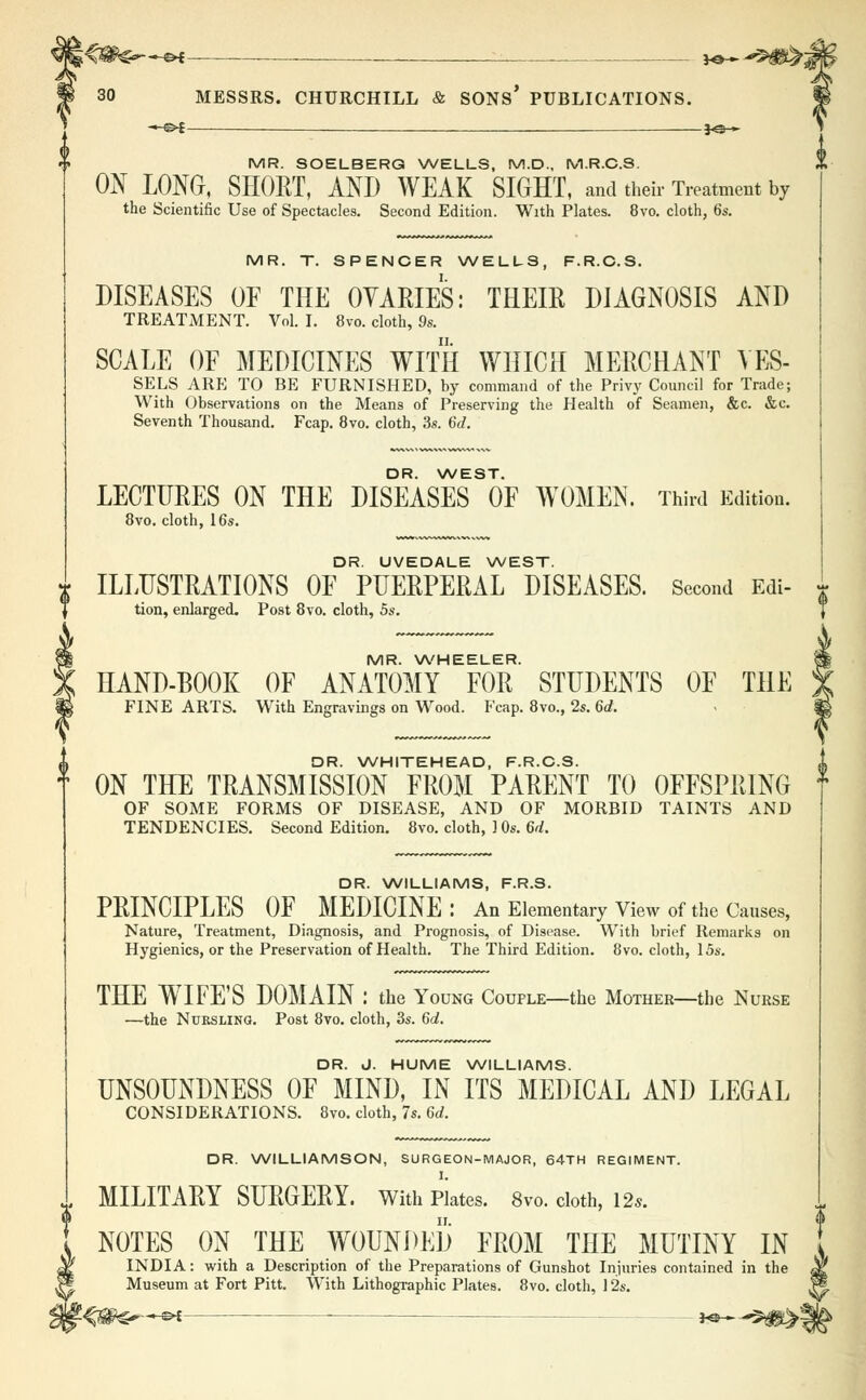 MR. SOELBERQ WELLS, M.D., M.R.C.S. ON LONG, SHORT, AND WEAK SIGHT, and their Treatment by the Scientific Use of Spectacles. Second Edition. With Plates. 8vo. cloth, 6s. MR. T. SPENCER WELLS, F.R.C.S. DISEASES OF THE OVARIES: THEIR DIAGNOSIS AND TREATMENT. Vol. I. 8vo. cloth, 9s. SCALE OF MEDICINES WITH WHICH MERCHANT VES- SELS ARE TO BE FURNISHED, by command of the Privy Council for Trade; With Observations on the Means of Preserving the Health of Seamen, &c. &c. Seventh Thousand. Fcap. 8vo. cloth, 3s. 6d. DR. WEST. LECTURES ON THE DISEASES OF WOMEN. Third Edition. 8vo. cloth, 16s. DR. UVEDALE WEST. * ILLUSTRATIONS OF PUERPERAL DISEASES. Second Edi- tion, enlarged. Post 8vo. cloth, 5s. MR. WHEELER. HAND-BOOK OF ANATOMY FOR STUDENTS OF THE FINE ARTS. With Engravings on Wood. Fcap. 8vo., 2s. 6d. DR. WHITEHEAD, F.R.C.S. ON THE TRANSMISSION FROM PARENT TO OFFSPRING OF SOME FORMS OF DISEASE, AND OF MORBID TAINTS AND TENDENCIES. Second Edition. 8vo. cloth, 10s. 6d. DR. WILLIAMS, F.R.S. PRINCIPLES OF MEDICINE : An Elementary View of the Causes, Nature, Treatment, Diagnosis, and Prognosis, of Disease. With brief Remarks on Hygienics, or the Preservation of Health. The Third Edition. 8vo. cloth, 15s. THE WTIFE'S DOMAIN : the Young Couple—the Mother—the Nurse —the Nursling. Post 8vo. cloth, 3s. 6d. DR. J. HUME WILLIAMS. UNSOUNDNESS OF MIND, IN ITS MEDICAL AND LEGAL CONSIDERATIONS. 8vo. cloth, 7s. 6d. DR. WILLIAMSON, SURGEON-MAJOR, 64TH REGIMENT. MILITARY SURGERY. With Plates. 8vo. cloth, 12*. NOTES ON THE WOUNDED FROM THE MUTINY IN INDIA: with a Description of the Preparations of Gunshot Injuries contained in the Museum at Fort Pitt. With Lithographic Plates. 8vo. cloth, 12s.