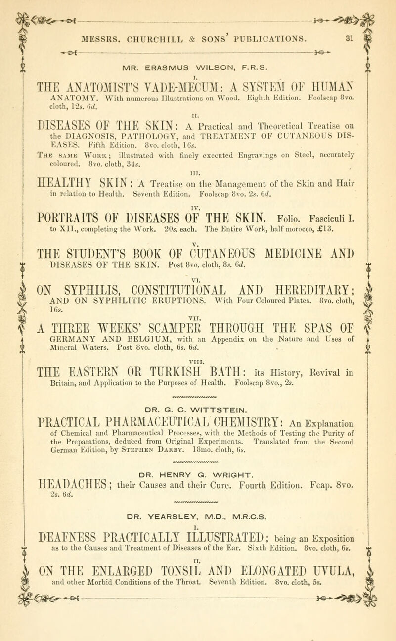 -^£►1 — JO- MR. ERASMUS WILSON, F.R.S. THE ANATOMIST'S YADE-MECUM: A SYSTEM OF HUMAN ANATOMY. With numerous Illustrations on Wood. Eighth Edition. Foolscap 8vo. cloth, L2». ')'(/. 11. DISEASES OF THE SKIN: A Practical and Theoretical Treatise on the DIAGNOSIS, PATHOLOGY, and TREATMENT OF CUTANEOUS DIS- EASES. Fifth Edition. 8vo. cloth, 16s. Thk samb Work; illustrated with finely executed Engravings on Steel, accurately coloured. 8vo. cloth, 'Sis. in. HEALTHY SKIN .* A Treatise on the Management of the Skin and Hair in relation to Health. Seventh Edition. Foolscap 8vo. 2s. 6d. PORTRAITS OF DISEASES OF THE SKIN. Folio. Fasciculi I. to XII., completing the Work. 20*. each. The Entire Work, half morocco, .£13. THE STUDENT'S BOOK OF CUTANEOUS MEDICINE AND DISEASES OF THE SKIN. Post 8vo. cloth, 8s. 6d. ON SYPHILIS, CONSTITUTIONAL AND HEREDITARY; AND ON SYPHILITIC ERUPTIONS. With Four Coloured Plates. 8vo. cloth, 16s. VII. A THREE WEEKS' SCAMPER THROUGH THE SPAS OF GERMANY AND BELGIUM, with an Appendix on the Nature and Uses of Mineral Waters. Post 8vo. cloth, 6s. 6d. VIII. THE EASTERN OR TURKISH BATH: its History, Revival in Britain, and Application to the Purposes of Health. Foolscap 8vo., 2s. DR. G. C. WITTSTEIN. PRACTICAL PHARMACEUTICAL CHEMISTRY: An Explanation of Chemical and Pharmaceutical Processes, with the Methods of Testing the Purity of the Preparations, deduced from Original Experiments. Translated from the Second German Edition, by Stephen Darby. 18mo. cloth, 6s. DR. HENRY Q. WRIGHT. HEADACHES ; their Causes and their Cure. Fourth Edition. Fcap. 8vo. 2s. 6d. DR. YEARSLEY, M.D., M.R.C.S. DEAFNESS PRACTICALLY ILLUSTRATED; being an Exposition as to the Causes and Treatment of Diseases of the Ear. Sixth Edition. 8vo. cloth, 6s. ON THE ENLARGED TONSIL AND ELONGATED UYULA, and other Morbid Conditions of the Throat. Seventh Edition. 8vo. cloth, 5s. !