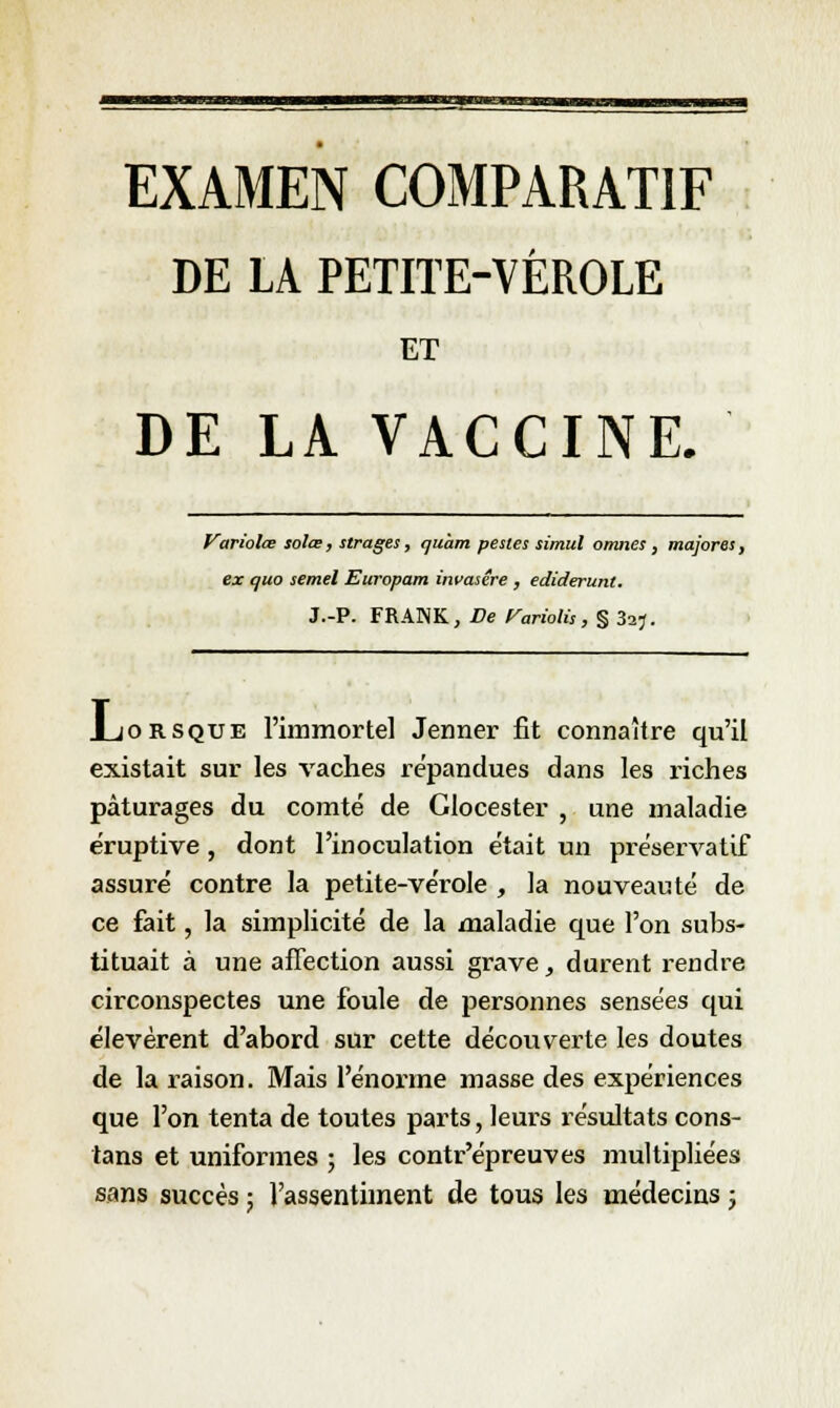 DE LA PETITE-VÈROLE ET DE LA VACCINE. Variolœ solœ, strages, ijuàm pestes simul omnes, majores, ex quo semel Europam invasére , ediderunt. J.-P. FRANK, De Variolis, § 3aj. JLjorsque l'immortel Jenner fit connaître qu'il existait sur les vaches répandues dans les riches pâturages du comté de Glocester , une maladie éruptive, dont l'inoculation était un préservatif assuré contre la petite-vérole , la nouveauté de ce fait, la simplicité de la maladie que l'on subs- tituait à une affection aussi grave, durent rendre circonspectes une foule de personnes sensées qui élevèrent d'abord sur cette découverte les doutes de la raison. Mais l'énorme masse des expériences que l'on tenta de toutes parts, leurs résultats cons- tans et uniformes ; les contr'épreuves multipliées sans succès ; l'assentiment de tous les médecins j