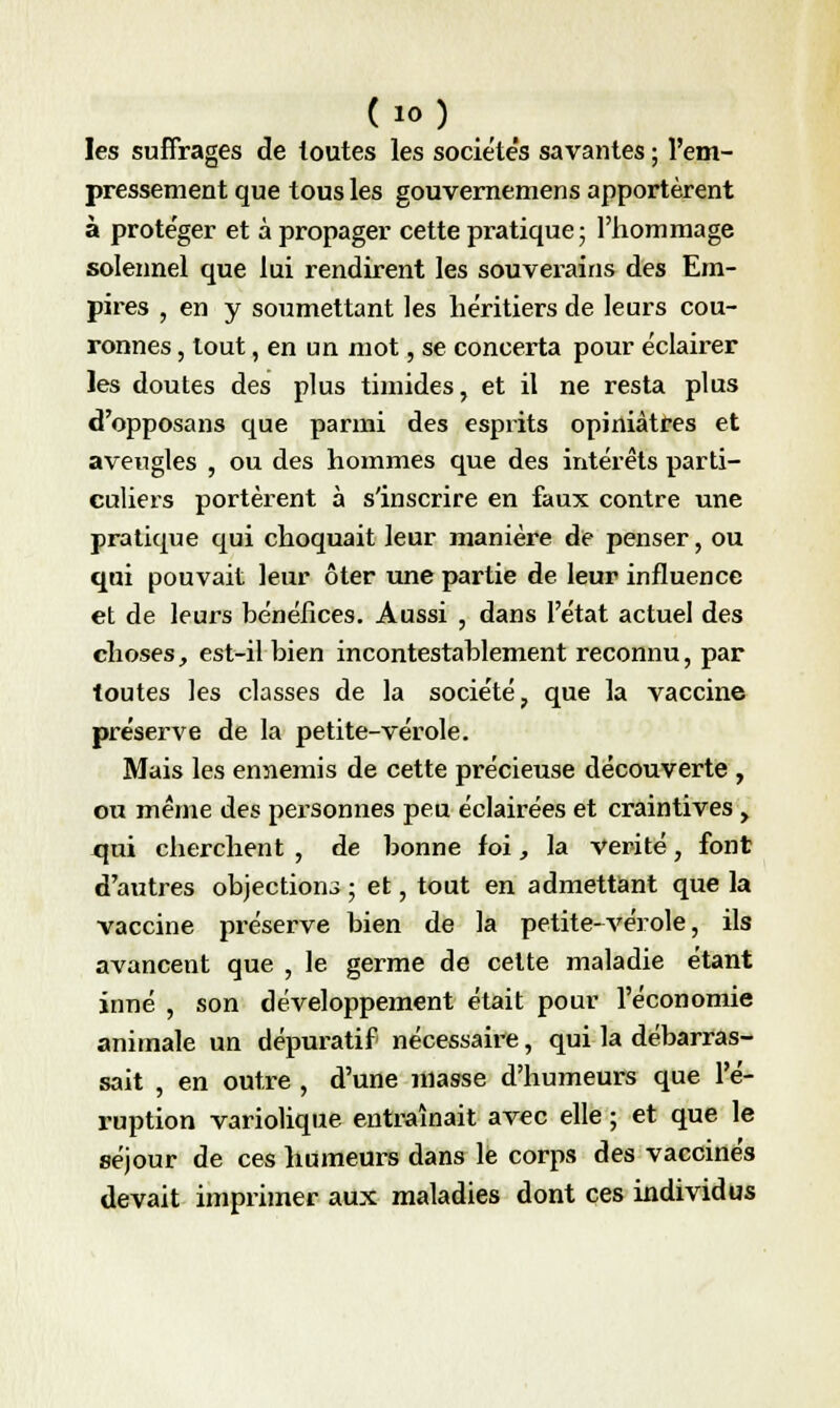 les suffrages de toutes les sociétés savantes ; l'em- pressement que tous les gouvernemens apportèrent à protéger et à propager cette pratique; l'hommage solennel que lui rendirent les souverains des Em- pires , en y soumettant les héritiers de leurs cou- ronnes , tout, en un mot, se concerta pour éclairer les doutes des plus timides, et il ne resta plus d'opposans que parmi des esprits opiniâtres et aveugles , ou des hommes que des intérêts parti- culiers portèrent à s'inscrire en faux contre une pratique qui choquait leur manière de penser, ou qui pouvait leur ôter une partie de leur influence et de leurs bénéfices. Aussi , dans l'état actuel des choses, est-il bien incontestablement reconnu, par toutes les classes de la société, que la vaccine préserve de la petite-vérole. Mais les ennemis de cette précieuse découverte , ou même des personnes peu éclairées et craintives , xjui cherchent , de bonne foi, la vérité, font d'autres objection ; et, tout en admettant que la vaccine préserve bien de la petite-vérole, ils avancent que , le germe de cette maladie étant inné , son développement était pour l'économie animale un dépuratif nécessaire, qui la débarras- sait , en outre , d'une masse d'humeurs que l'é- ruption variolique entraînait avec elle ; et que le séjour de ces humeurs dans le corps des vaccinés devait imprimer aux maladies dont ces individus