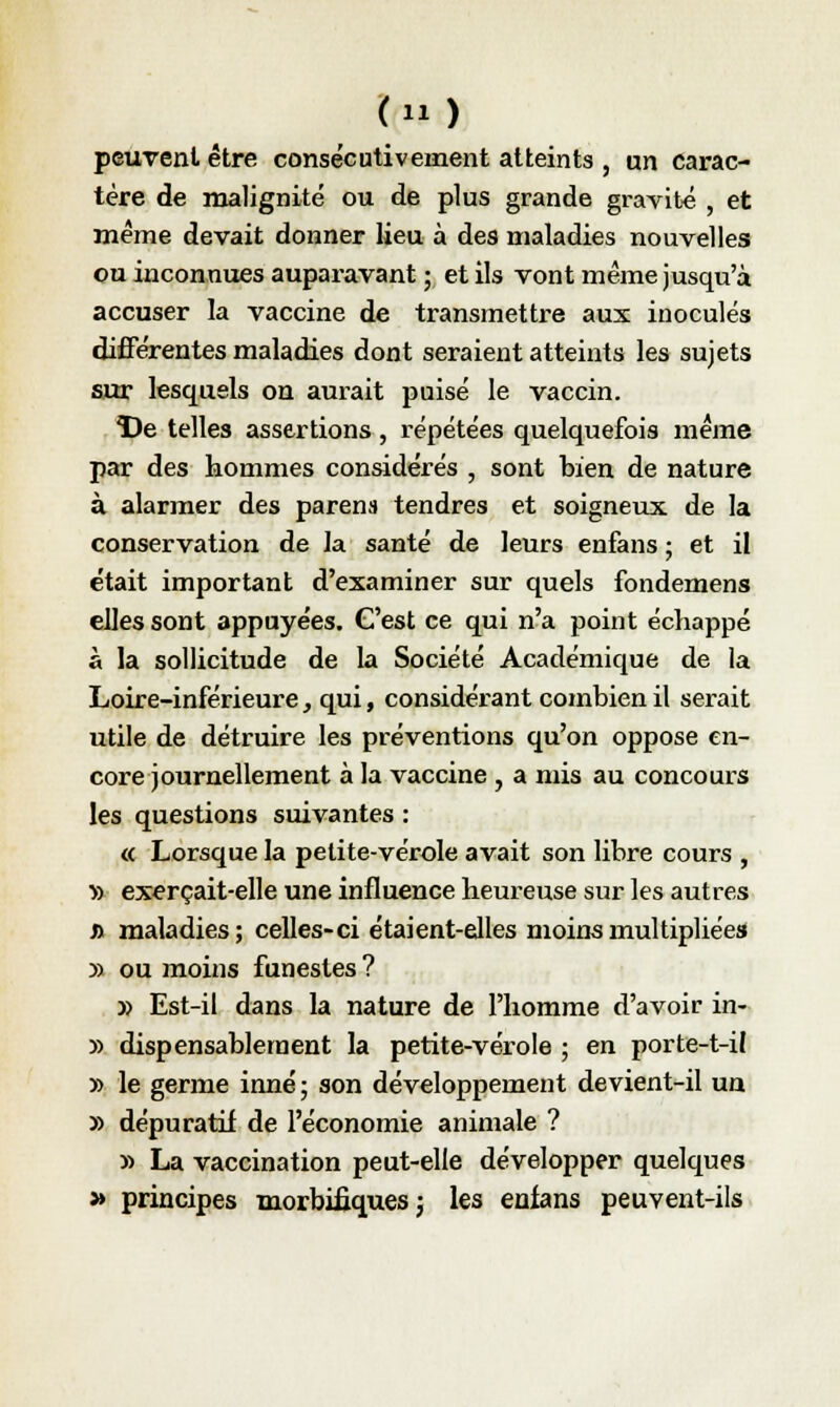 <> peuvent être consécutivement atteints , un carac- tère de malignité ou de plus grande gravité , et même devait donner lieu à des maladies nouvelles ou inconnues auparavant ; et ils vont même jusqu'à accuser la vaccine de transmettre aux inoculés différentes maladies dont seraient atteints les sujets sur lesquels on aurait puisé le vaccin. De telles assertions , répétées quelquefois même par des hommes considérés , sont bien de nature à alarmer des parens tendres et soigneux de la conservation de ]a santé de leurs enfans ; et il était important d'examiner sur quels fondemens elles sont appuyées. C'est ce qui n'a point échappé à la sollicitude de la Société Académique de la Loire-inférieure, qui, considérant combien il serait utile de détruire les préventions qu'on oppose en- core journellement à la vaccine , a mis au concours les questions suivantes : « Lorsque la petite-vérole avait son libre cours , » exerçait-elle une influence heureuse sur les autres j> maladies ; celles-ci étaient-elles moins multipliées » ou moins funestes? » Est-il dans la nature de l'homme d'avoir in- » dispensablement la petite-vérole ; en porte-t-il » le germe inné; son développement devient-il un » dépuratif de l'économie animale ? » La vaccination peut-elle développer quelques » principes morbifiques j les enfans peuvent-ils