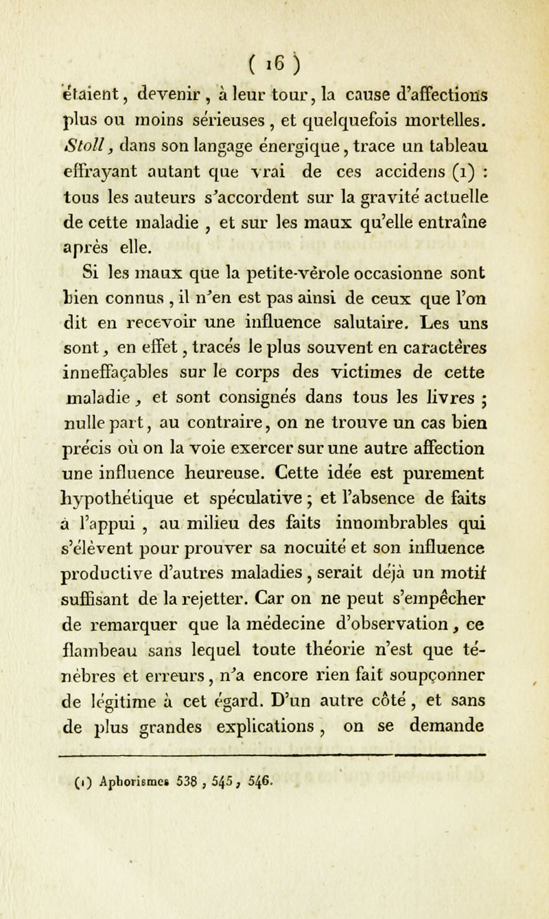 étaient, devenir, à leur tour, la cause d'affections plus ou moins sérieuses , et quelquefois mortelles. Stoll, dans son langage énergique, trace un tableau effrayant autant que vrai de ces accidens (1) : tous les auteurs s'accordent sur la gravité actuelle de cette maladie , et sur les maux qu'elle entraîne après elle. Si les maux que la petite-vérole occasionne sont Lien connus , il n'en est pas ainsi de ceux que l'on dit en recevoir une influence salutaire. Les uns sont, en effet, tracés le plus souvent en caractères inneffaçables sur le corps des victimes de cette maladie, et sont consignés dans tous les livres ; nulle part, au contraire, on ne trouve un cas bien précis où on la voie exercer sur une autre affection une influence heureuse. Cette idée est purement hypothétique et spéculative ; et l'absence de faits à l'appui , au milieu des faits innombrables qui s'élèvent pour prouver sa nocuité et son influence productive d'autres maladies , serait déjà un motif suffisant de la rejetter. Car on ne peut s'empêcher de remarquer que la médecine d'observation, ce flambeau sans lequel toute théorie n'est que té- nèbres et erreurs, n'a encore rien fait soupçonner de légitime à cet égard. D'un autre côté, et sans de plus grandes explications, on se demande (i) Aphorismcs 538 , 545, 546.