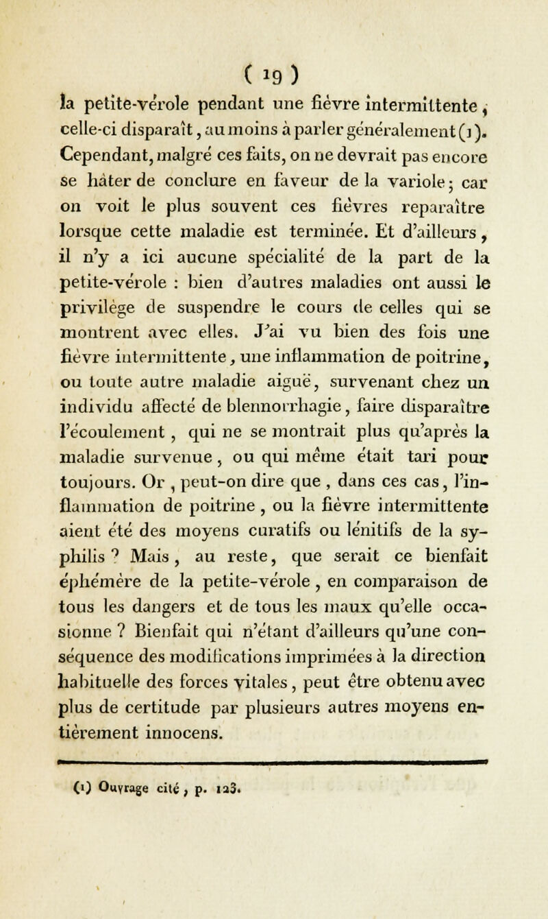 la petite-vérole pendant une fièvre intermittente , celle-ci disparaît, au moins à parler généralement (]). Cependant, malgré ces faits, on ne devrait pas encore se hâter de conclure en faveur delà variole; car on voit le plus souvent ces fièvres reparaître lorsque cette maladie est terminée. Et d'ailleurs, il n'y a ici aucune spécialité de la part de la petite-vérole : bien d'autres maladies ont aussi le privilège de suspendre le cours de celles qui se montrent avec elles. J'ai vu bien des fois une fièvre intermittente, une inflammation de poitrine, ou toute autre maladie aiguë, survenant cfiez un individu affecté de blennoirhagie, faire disparaître l'écoulement, qui ne se montrait plus qu'après la maladie survenue, ou qui même était tari pour toujours. Or , peut-on dire que , dans ces cas, l'in- flammation de poitrine , ou la fièvre intermittente aient été des moyens curatifs ou lénitifs de la sy- philis 9 Mais, au reste, que serait ce bienfait éphémère de la petite-vérole, en comparaison de tous les dangers et de tous les maux qu'elle occa- sionne ? Bienfait qui n'étant d'ailleurs qu'une con- séquence des modifications imprimées à la direction habituelle des forces vitales, peut être obtenu avec plus de certitude par plusieurs autres moyens en- tièrement innocens. r 111111111 i - 1—i — (i) Ouyrage cité, p. ia3«