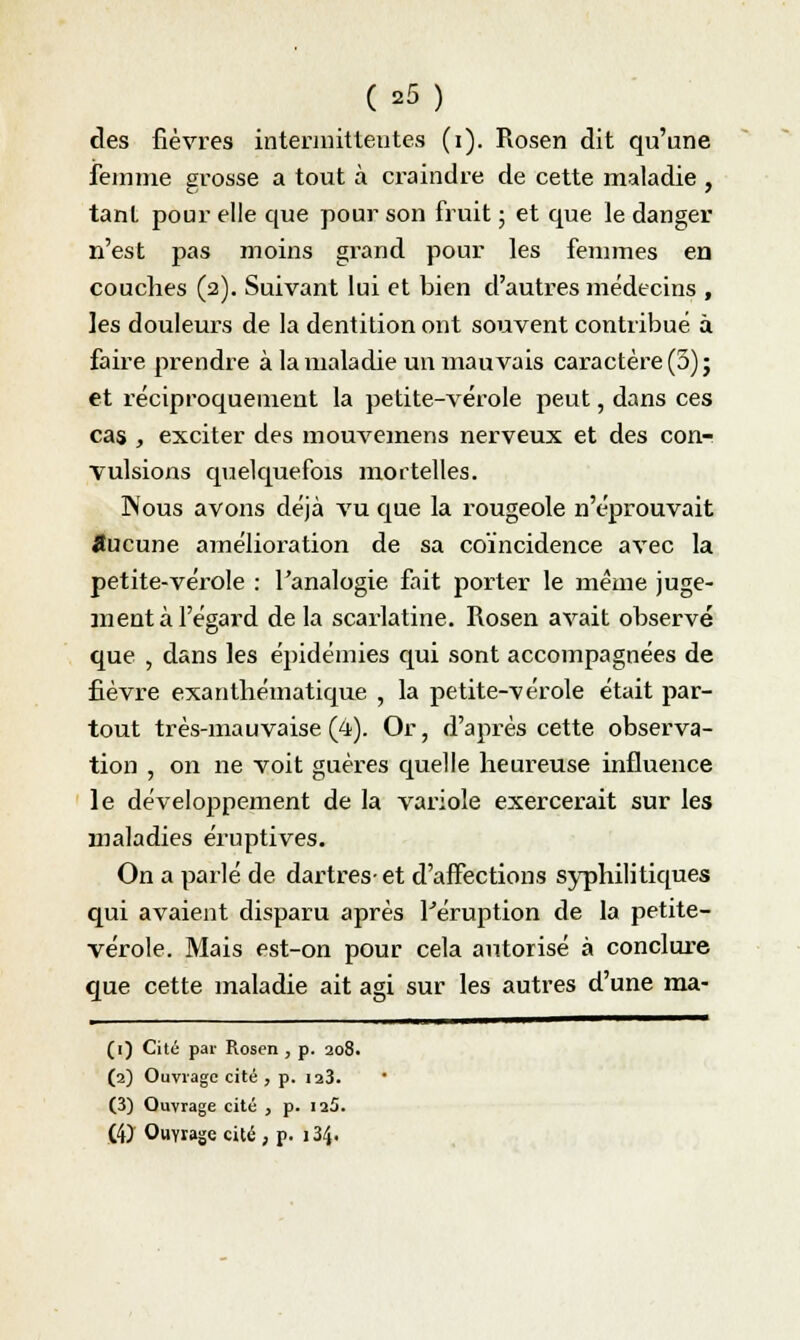 des fièvres intermittentes (i). Rosen dit qu'une femme grosse a tout à craindre de cette maladie , tanl pour elle que pour son fruit ; et que le danger n'est pas moins grand pour les femmes en couches (2). Suivant lui et bien d'autres médecins , les douleurs de la dentition ont souvent contribué à faire prendre à la maladie un mauvais caractère (5); et réciproquement la petite-vérole peut, dans ces cas , exciter des mouvemens nerveux et des con- vulsions quelquefois mortelles. Wous avons déjà vu que la rougeole n'éprouvait aucune amélioration de sa coïncidence avec la petite-vérole : Fanalogie fait porter le même juge- ment à l'égard delà scarlatine. Rosen avait observé que , dans les épidémies qui sont accompagnées de fièvre exanthématique , la petite-vérole était par- tout très-mauvaise (4). Or, d'après cette observa- tion , on ne voit guères quelle heureuse influence le développement de la variole exercerait sur les maladies éruptives. On a parlé de dartres-et d'affections syphilitiques qui avaient disparu après l'éruption de la petite- vérole. Mais est-on pour cela autorisé à conclure que cette maladie ait agi sur les autres d'une ma- (1) Cité par Rosen , p. 208. (2) Ouvrage cité , p. 123. (3) Ouvrage cité , p. ia5. (4) Ouvrage cité , p. 134.