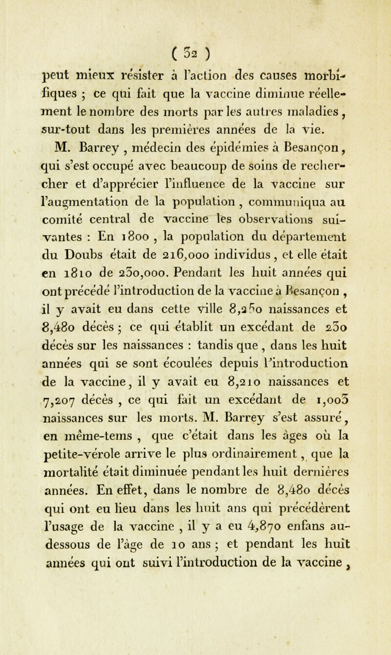 peut mieux résister à Faction des causes niorbr- fiques ; ce qui fait que la vaccine diminue réelle- ment le nombre des morts parles autres maladies, sur-tout dans les premières années de la vie. M. Barrey , médecin des épidémie? à Besançon, qui s'est occupé avec beaucoup de soins de recher- cher et d'apprécier l'influence de la vaccine sur l'augmentation de la population , communiqua au comité central de vaccine les observations sui- vantes : En 1800 , la population du département du Doubs était de 216,000 individus, et elle était en 1810 de 25o,ooo. Pendant les huit années qui ont précédé l'introduction de la vaccine à Besançon , il y avait eu dans cette ville 8,3 5o naissances et 8,48o décès ; ce qui établit un excédant de 23o décès sur les naissances : tandis que , dans les huit années qui se sont écoulées depuis l'introduction de la vaccine, il y avait eu 8,210 naissances et 7,207 décès , ce qui fait un excédant de i,oo5 naissances sur les morts. M. Barrey s'est assuré, en même-tems , que c'était dans les âges où la petite-vérole arrive le plus ordinairement, que la mortalité était diminuée pendant les huit dernières années. En effet, dans le nombre de 8,48o décès qui ont eu lieu dans les huit ans qui précédèrent l'usage de la vaccine , il y a eu 4,870 enfans au- dessous de l'âge de 10 ans ; et pendant les huit années qui ont suivi l'introduction de la vaccine ,