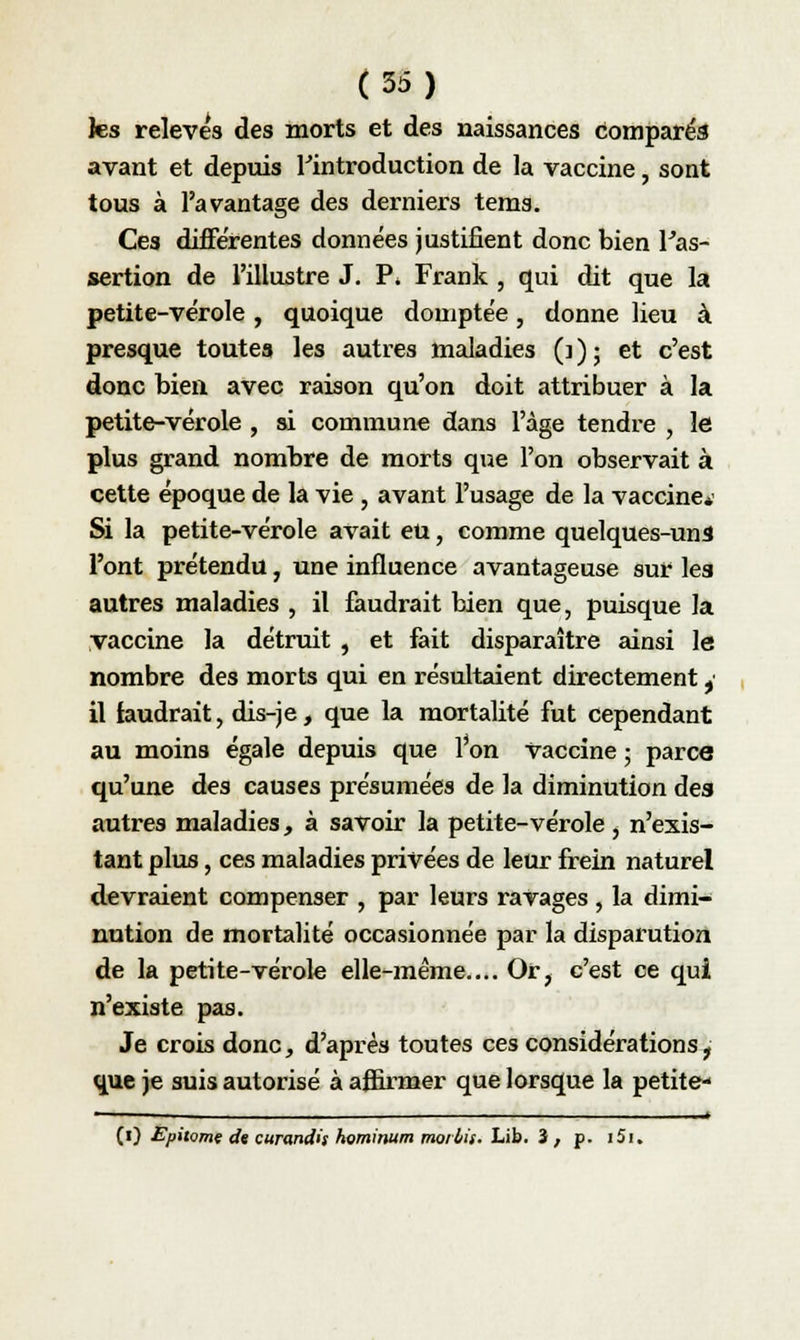 les relevés des morts et des naissances comparés avant et depuis l'introduction de la vaccine, sont tous à l'avantage des derniers tems. Ces différentes données justifient donc bien l'as- sertion de l'illustre J. P. Frank , qui dit que la petite-vérole , quoique domptée, donne lieu à presque toutes les autres maladies (3 ) ; et c'est donc bien avec raison qu'on doit attribuer à la petite-vérole , si commune dans l'âge tendre , le plus grand nombre de morts que l'on observait à cette époque de la vie , avant l'usage de la vaccine*' Si la petite-vérole avait eu, comme quelques-uns l'ont prétendu, une influence avantageuse sur les autres maladies , il faudrait bien que, puisque la vaccine la détruit , et fait disparaître ainsi le nombre des morts qui en résultaient directement ,• il iaudrait, dis-je, que la mortalité fut cependant au moins égale depuis que l'on Vaccine ; parce qu'une des causes présumées de la diminution des autres maladies, à savoir la petite-vérole , n'exis- tant plus, ces maladies privées de leur frein naturel devraient compenser , par leurs ravages, la dimi- nution de mortalité occasionnée par la disparution de la petite-vérole elle-même.... Or, c'est ce qui n'existe pas. Je crois donc, d'après toutes ces considérations, que je suis autorisé à affirmer que lorsque la petite- 1 - 1 ■ ■ ■ ■ ■ ■- —— ■ —» (0 Epùomç «fa curundh hominum mot bis» Lib. 3 , p. i5u