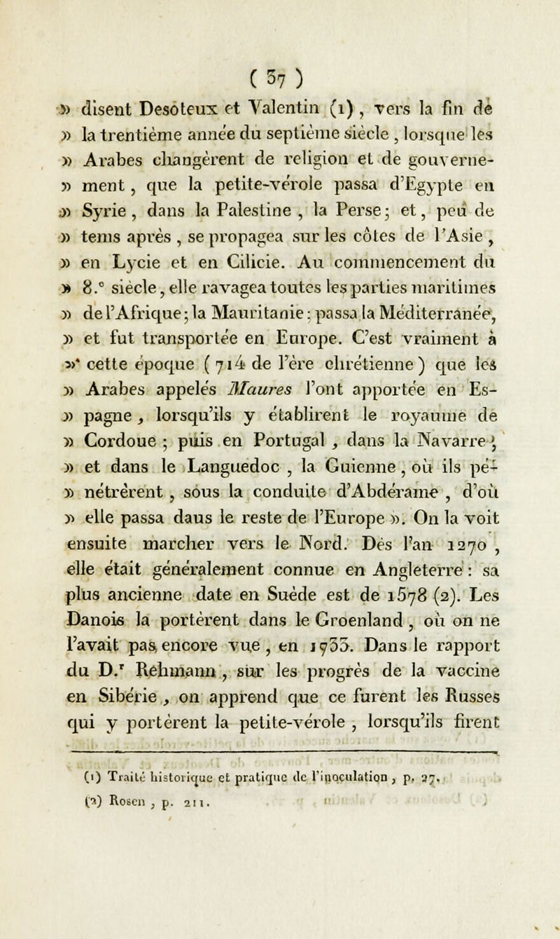 » disent Desoteux et Valentin (1) , vers la fin dé » la trentième année du septième siècle , lorsque les » Arabes changèrent de religion et de gouverne- 5) ment, que la petite-vérole passa d'Egypte en jd Syrie, dans la Palestine , la Perse ; et, peu de » tems après , se propagea sur les côtes de l'Asie, » en Lycie et en Cilicie. Au commencement du » 8.° siècle, elle ravagea toutes les parties maritimes y> de l'Afrique ; la Mauritanie : passa la Méditerranée, » et fut transportée en Europe. C'est vraiment à s>* cette époque (7i4 de Yètie chrétienne) que leâ » Arabes appelés Maures l'ont apportée en Es- y> pagne, lorsqu'ils y établirent le royaume de » Cordoue ; puis en Portugal , dans la NavarreJ, » et dans le Languedoc , la Guicnne, où ils pé- » nétrèrent , sous la conduite d'Abdérame , d'où » elle passa daus le reste de l'Europe ». On la voit ensuite marcher vers le Nord. Dés l'an 1270 , elle était généralement connue en Angleterre : sa plus ancienne date en Suéde est de 1578 (2). Les Danois la portèrent dans le Groenland , où on ne l'avait pas,encore vue, en ïfh'&i Dans le rapport du D.r Rehmann , sur les progrés de la vaccine en Sibérie , on apprend que ce fuient les Russes qui y portèrent la petite-vérole , lorsqu'ils firent (1) Traité historique et pratique île l'inoculation, p. 37. O) Roscn , p. 211.