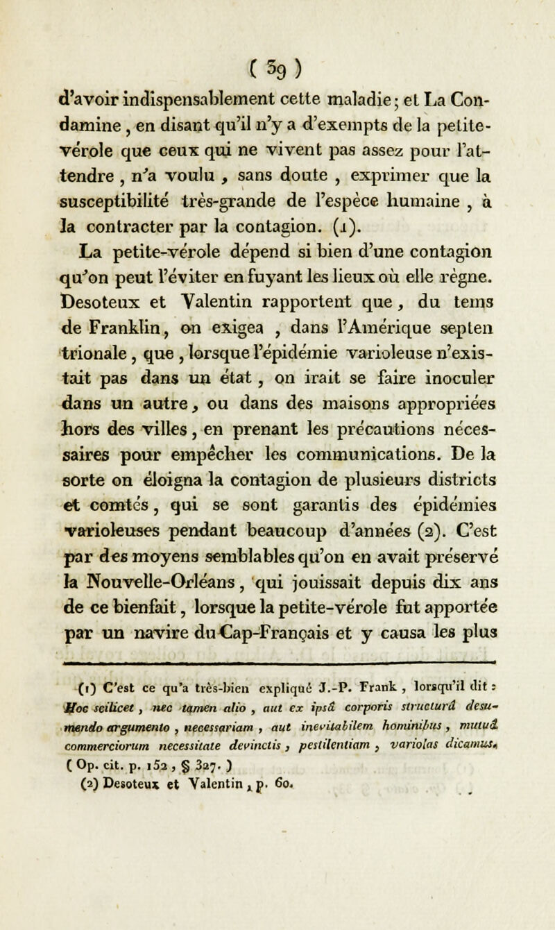 C59) d'avoir indispensablement cette maladie ; et La Con- damine , en disant qu'il n'y a d'exempts de la petite- vérole que ceux qui ne vivent pas assez pour l'at- tendre , n'a voulu , sans doute , exprimer que la susceptibilité très-grande de l'espèce humaine , à la. contracter par la contagion, (i). La petite-vérole dépend si bien d'une contagion qu'on peut l'éviter en fuyant les lieux où elle règne. Desoteux et Valentin rapportent que, du teins de Franklin, on exigea , dans l'Amérique septen trionale, que , lorsque l'épidémie varioleuse n'exis- tait pas dans un état , on irait se faire inoculer dans un autre, ou dans des maisons appropriées hors des villes, en prenant les précautions néces- saires pour empêcher les communications. De la sorte on éloigna la contagion de plusieurs districts et comtés, qui se sont garantis des épidémies •variokuses pendant beaucoup d'années (2). C'est par des moyens semblables qu'on en avait préservé h Nouvelle-Orléans, qui jouissait depuis dix ans de ce bienfait, lorsque la petite-vérole fut apportée par un navire du Cap-Français et y causa les plus (1) C'est ce qu'a très-bien expliqué 3.-P. Frank , lorsqu'il dit : jffoe scilicet, îuc tamen alio , aut ex ipsâ corporis structura desu- mendo argumente , necessariam , aut inevitahilem homim/ius , mutuâ commercivrum necessitate devinais , pestilenliam , variolas dicamus, (Op. cit. p. i5a , § 3a?. )