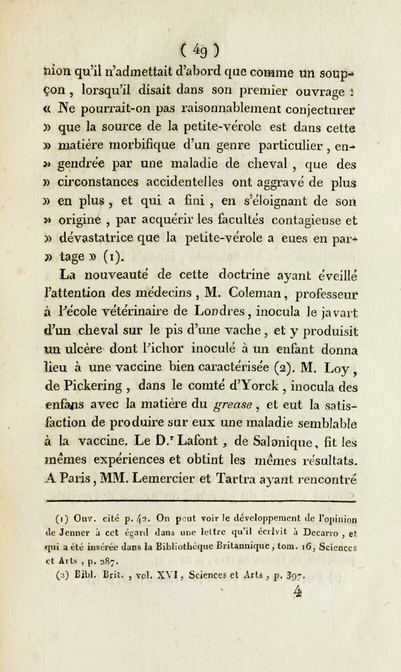 (4g) nion qu'il n'admettait d'abord que comme un soup- çon , lorsqu'il disait dans son premier ouvrage : <( Ne pourrait-on pas raisonnablement conjecturer » que la source de la petite-vërole est dans cette » matière morbifique d'un genre particulier, en- » gendre'e par une maladie de cheval , que des » circonstances accidentelles ont aggravé de plus » en plus , et qui a fini , en s'éloignant de son » origine , par acquérir les facultés contagieuse et » dévastatrice que la petite-vérole a eues en par- » tage » (i). La nouveauté de cette doctrine ayant éveillé l'attention des médecins , M. Coleman, professeur à lJécole vétérinaire de Londres, inocula le javart d'un cheval sur le pis d'une vache, et y produisit un ulcère dont Pichor inoculé à un enfant donna lieu à une vaccine bien caractérisée (2). M. Loy de Pickering , dans le comté d'Yorck , inocula des enfajis avec la matière du grease, et eut la satis- faction de produire sur eux une maladie semblable à la vaccine. Le D.rLafont , de Salonique, fit les mêmes expériences et obtint les mêmes résultats. A Paris, MM. Lemercier et Tartra ayant rencontré (r) Ouv. cité p. !\7.. On peut voir le développement de l'opinion de Jcnner à cet égard dans une lettre qu'il écrivit à Decano , et «lui a été insérée dans la Bibliothèque Britannique, tom. 16, Sciences et Arts , p. 287. (a) Eil>). Brit. , vol. XVI, Sciences et Arts, p. 30,7.