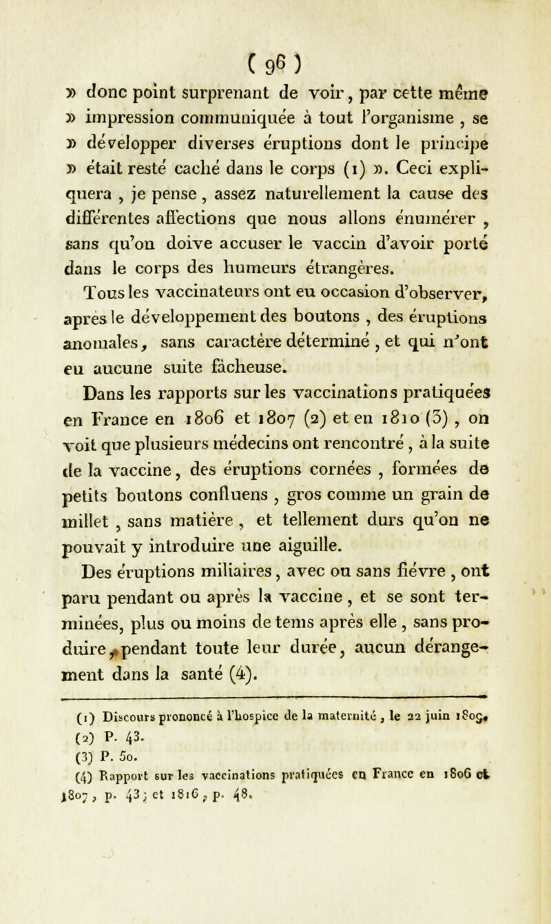 » donc point surprenant de voir, par cette même » impression communiquée à tout l'organisme , se » développer diverses éruptions dont le principe » était resté caché dans le corps (i) ». Ceci expli- quera , je pense , assez naturellement la cause des différentes affections que nous allons énumérer , sans qu'on doive accuser le vaccin d'avoir porté dans le corps des humeurs étrangères. Tous les vaccinateurs ont eu occasion d'observer, après le développement des boutons , des éruptions anomales, sans caractère déterminé , et qui n'ont eu aucune suite fâcheuse. Dans les rapports sur les vaccinations pratiquées en France en 1806 et 1807 (2) et en 1810 (3) , on voit que plusieurs médecins ont rencontré, à la suite de la vaccine, des éruptions cornées , formées de petits boutons confluens , gros comme un grain de millet , sans matière , et tellement durs qu'on ne pouvait y introduire une aiguille. Des éruptions miliaires, avec ou sans fièvre , ont paru pendant ou après la vaccine , et se sont ter- minées, plus ou moins de tems après elle , sans pro- duire ^pendant toute leur durée, aucun dérange- ment dans la santé (4). (1) Discours prononcé à l'hospice de la maternité , le 22 juin 1Ç05, (a) P. 43- (3) P. 5o. (4) Rapport sur les vaccinations pratiquées en France en 180G et |8oj, p. 43; et 1816, p. 48.