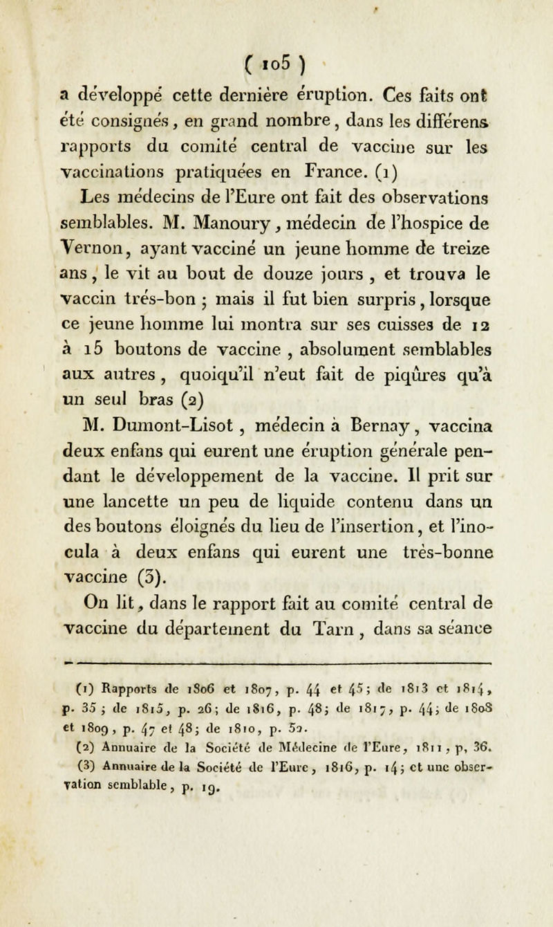 a développe cette dernière éruption. Ces faits ont été consignés, en grand nombre, dans les différens. rapports du comité central de vaccine sur les vaccinations pratiquées en France. (1) Les médecins de l'Eure ont fait des observations semblables. M. Manoury, médecin de l'hospice de Vernon, ayant vacciné un jeune homme de treize ans, le vit au bout de douze jours , et trouva le vaccin trés-bon ; mais il fut bien surpris, lorsque ce jeune homme lui montra sur ses cuisses de 12 à i5 boutons de vaccine , absolument semblables aux autres , quoiqu'il n'eut fait de piqûres qu'à un seul bras (2) M. Dumont-Lisot , médecin à Bernay, vaccina deux enfans qui eurent une éruption générale pen- dant le développement de la vaccine. Il prit sur une lancette un peu de liquide contenu dans un des boutons éloignés du lieu de l'insertion, et l'ino- cula à deux enfans qui eurent une très-bonne vaccine (5). On lit, dans le rapport fait au comité central de vaccine du département du Tarn , dans sa séance (1) Rapports «le 1S06 et 1807, p. 44 et 45; de i8i3 et 1814, p. 35; de i8i5, p. 26; de 1816, p. 48; de 1817, p. 44; de 180S et 1809, p. 47 ef 48; de 1810, p. 5o. (2) Annuaire de la Société de Médecine de l'Eure, 1811, p, 36. (3) Annuaire de la Société de l'Eure, 1816, p. i4; et une obser- vation semblable, p. m.