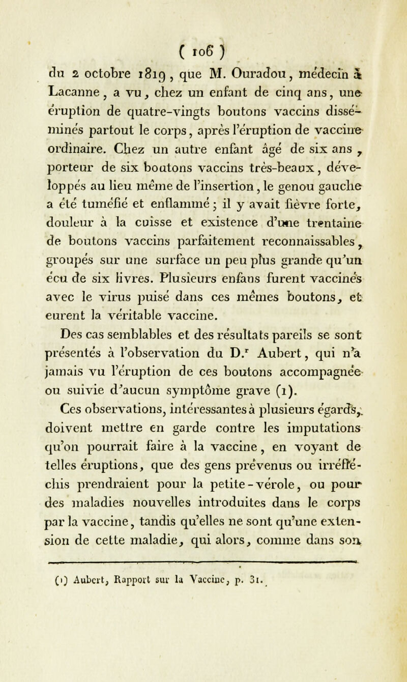 (ro6) du 2 octobre 181g , que M. Ouradou, médecin & Lacanne, a vu, chez un enfant de cinq ans, une- éruption de quatre-vingts boutons vaccins dissé- minés partout le corps, après l'éruption de vaccina ordinaire. Chez un autre enfant âgé de six ans 7 porteur de six boutons vaccins très-beaux, déve- loppés au lieu même de l'insertion, le genou gauche a été tuméfié et enflammé ; il y avait fièvre forte, douleur à la cuisse et existence d'une trentaine de boutons vaccins parfaitement reconnaissables, groupés sur une surface un peu plus grande qu'un écu de six livres. Plusieurs enfans furent vaccinés avec le virus puisé dans ces mêmes boutons, et eurent la véritable vaccine. Des cas semblables et des résultats pareils se sont présentés à l'observation du D.r Aubert, qui n'a jamais vu l'éruption de ces boutons accompagnée ou suivie d'aucun symptôme grave (1). Ces observations, intéressantes à plusieurs égards,, doivent mettre en garde contre les imputations qu'on pourrait faire à la vaccine, en voyant de telles éruptions, que des gens prévenus ou irréflé- chis pi'endraient pour la petite-vérole, ou pour des maladies nouvelles introduites dans le corps par la vaccine, tandis qu'elles ne sont qu'une exten- sion de cette maladie, qui alors, comme dans son. (i) Aubert, Rapport sur la Vaccine, p. 3i.