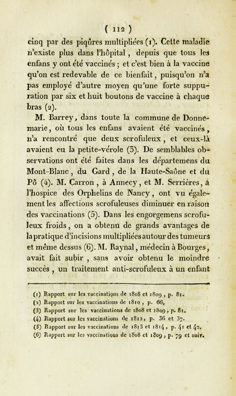 cinq par des piqûres multiplie'es (i). Cette maladie n'existe plus dans l'hôpital , depuis que tous les enfans y ont été vaccinés ; et c'est bien à la vaccine qu'on est redevable de ce bienfait, puisqu'on n'a pas employé d'autre moyen qu'une forte suppu- ration par six et huit boutons de vaccine à chaque bras (2). M. Barrey, dans toute la commune de Donne- marie, où tous les enfans avaient été vaccinés, n'a rencontré que deux scrofuleux, et ceux-là avaient eu la petite-vérole (3). De semblables ob- servations ont été faites dans les départemens du Mont-Blanc, du Gard, de la Haute-Saône et du Pô (4). M. Carron , à Annecy, et M. Serrières, à l'hospice des Orphelins de Nancy, ont vu égale- ment les affections scrofuleuses diminuer en raison des vaccinations (5). Dans les engorgemens scrofu- leux froids, on a obtenu de grands avantages de la pra tique d'incisions multipliées autour des tumeurs et même dessus (6). M. Raynal, médecin à Bourges, avait fait subir , sans avoir obtenu le moindre succès , un traitement anti-scrofuleux à un enfant (1) Rapport sur les vaccinations de 1808 et 1809 , p. 81. (2) Rapport sur les vaccinations de 1810 , p. 66, (3) Rapport sur les vaccinations de 1808 et 3809, p. 81. (4) Rapport sur les vaccinations «le 1S12, p. 36 et 3?. (5) Rapport sur les vaccinations de 1813 et 1814 , p. 4' et 42- (6) Rapport sur les vaccinatiqns de 1808 et 1809, p. 79 et suir«