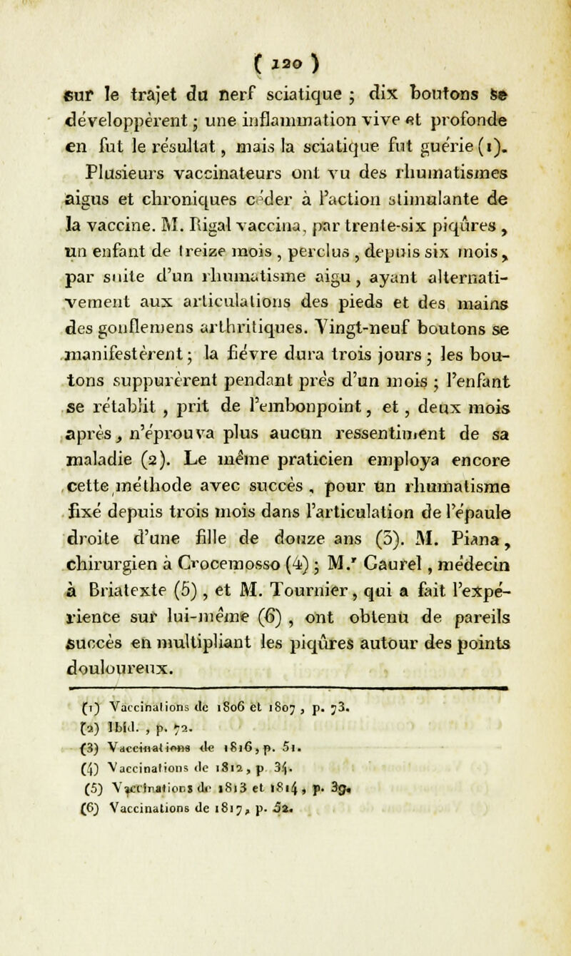 ( *20 ) eur le trajet du nerf sciatique ; dix boutons s» développèrent ; une inflammation vive «t profonde en fut le résultat, mais la sciatique fut guérie (i). Plusieurs vaccinateurs ont vu des rhumatismes aigus et chroniques c^der à l'action stimulante de la vaccine. M. Rigal vaccina, par trente-six piqûres , un enfant de treize mois , perclus , depuis six mois , par suite d'un rhumatisme aigu, ayant alternati- vement aux articulations des pieds et des mains des gonflemens arthritiques. Yingt-neuf boutons se manifestèrent ; la fièvre dura trois jours ; les bou- tons suppurèrent pendant prés d'un mois ; l'enfant se rétablit , prit de l'embonpoint, et, deux mois après, n'éprouva plus aucun ressentiment de sa maladie (2). Le même praticien employa encore cette méthode avec succès, pour Un rhumatisme fixé depuis trois mois dans l'articulation de l'épaule droite d'une fille de douze ans (5). M. Piana, chirurgien à Oocemosso (4) ; M.' Gaurel, médecin à Briatexte (5), et M. Tournier, qui a fait l'expé- rience sur lui-même (6) , ont obtenu de pareils succès en multipliant les piqûres autour des points douloureux. (1) Vaccinations de 1806 et 1807 , p. j3. fa) Ibid. , p. *a. (3) Vaccinations de 1816, p. 5i. (4) Vaccinations de 1812, p 3$. (5) Vaccinations dr i8i3 et »8i4, p- 3g.
