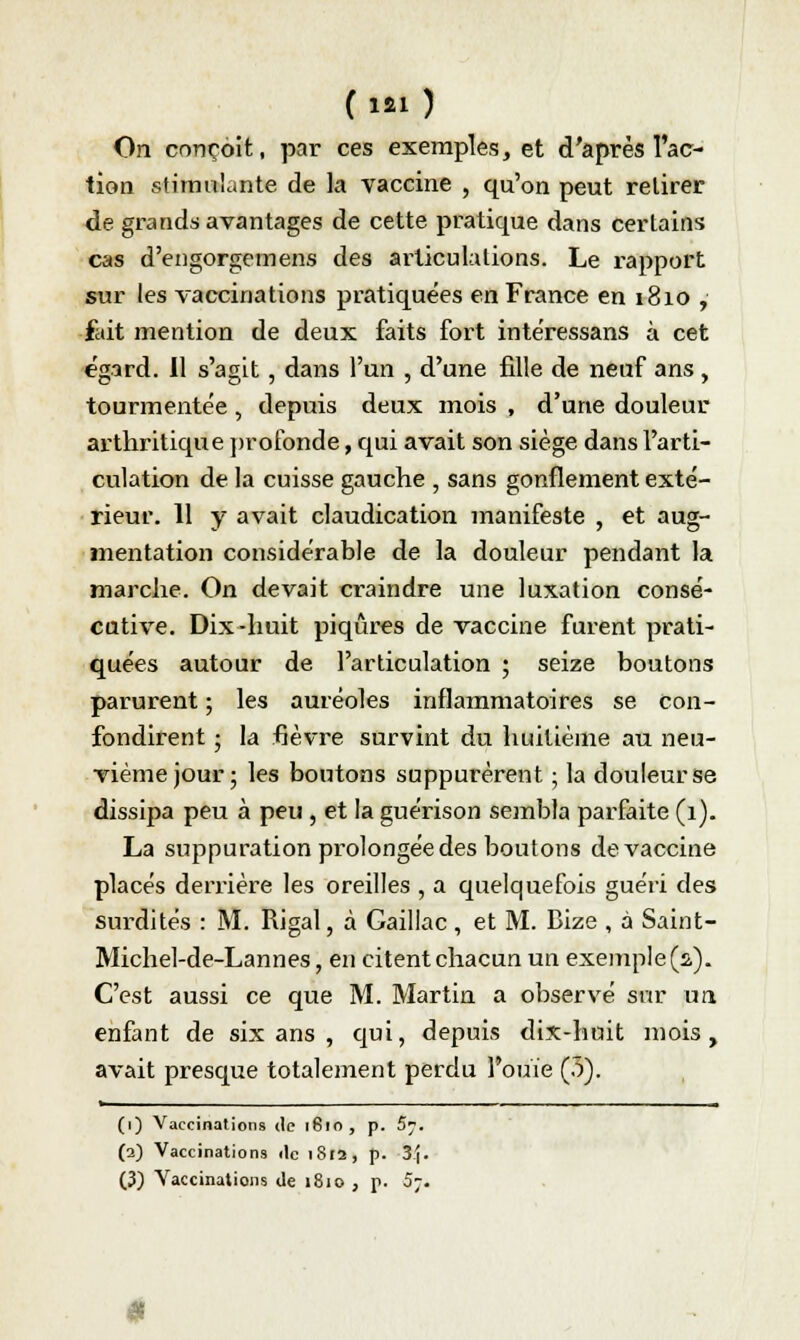 On conçoit, par ces exemples, et d'après l'ac- tion stimulante de la vaccine , qu'on peut retirer de grands avantages de cette pratique dans certains cas d'engorgemens des articulations. Le rapport sur les vaccinations pratiquées en France en 1810 , fait mention de deux faits fort inte'ressans à cet égard. Il s'agit, dans l'un , d'une fille de neuf ans , tourmentée , depuis deux mois , d'une douleur arthritique profonde, qui avait son siège dans l'arti- culation de la cuisse gauche , sans gonflement exté- rieur. 11 y avait claudication manifeste , et aug- mentation considérable de la douleur pendant la marche. On devait craindre une luxation consé- cutive. Dix-huit piqûres de vaccine furent prati- quées autour de l'articulation ; seize boutons parurent ; les auréoles inflammatoires se con- fondirent ; la fièvre survint du huitième au neu- vième jour ; les boutons suppurèrent ; la douleur se dissipa peu à peu , et la guérison sembla parfaite (1). La suppuration prolongée des boutons de vaccine placés derrière les oreilles , a quelquefois guéri des surdités : M. Rigal, à Gaillac , et M. Bize , à Saint- Michel-de-Lannes, en citent chacun un exemple (2). C'est aussi ce que M. Martin a observé sur un enfant de six ans , qui, depuis dix-huit mois, avait presque totalement perdu l'ouïe (5). . ■ (1) Vaccinations de 1810, p. S~. (2) Vaccinations de 1812, p. 3^. (3) Vaccinations de 1810 , p. 5;.