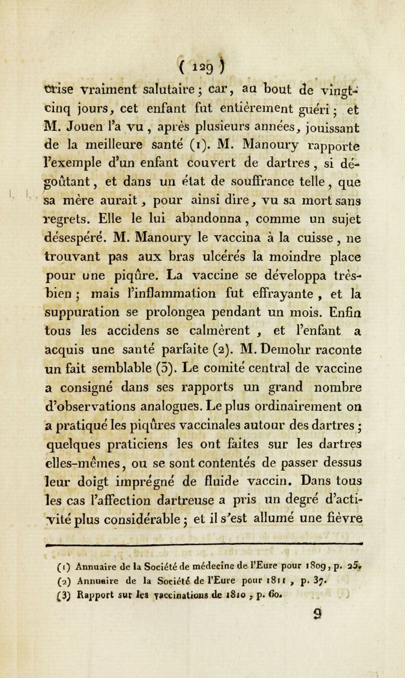 Crise vraiment salutaire ; car, au bout de vingt- cinq jours, cet enfant fut entièrement guéri • et M. Jouen l'a vu , après plusieurs années, jouissant de la meilleure santé (i). M. Manoury rapporte l'exemple d'un enfant couvert de dartres , si dé- goûtant , et dans un état de souffrance telle, que sa mère aurait, pour ainsi dire, vu sa mort san3 regrets. Elle le lui abandonna, comme un sujet désespéré. M. Manoury le vaccina à la cuisse, ne trouvant pas aux bras ulcérés la moindre place pour une piqûre. La vaccine se développa très- bien ; mais l'inflammation fut effrayante , et la suppuration se prolongea pendant un mois. Enfin tous les accidens se calmèrent , et l'enfant a acquis une santé parfaite (2). M. Démolir raconte un fait semblable (5). Le comité central de vaccine a consigné dans ses rapports un grand nombre d'observations analogues. Le plus ordinairement on a pratiqué les piqûres vaccinales autour des dartres ; quelques praticiens les ont faites sur les dartres elles-mêmes, ou se sont contentés de passer dessus leur doigt imprégné de fluide vaccin. Dans tous les cas l'affection dartreuse a pris un degré d'acti- vité plus considérable ; et il s'est allumé une fièvre (1) Annuaire de la Société de médecine de l'Eure pour 180g, p. a5» (a) Annuaire de la Société de l'Eure pour 1811 , p. 3?. (3) Rapport sur les vaccinations de iSio , p. 60. 9