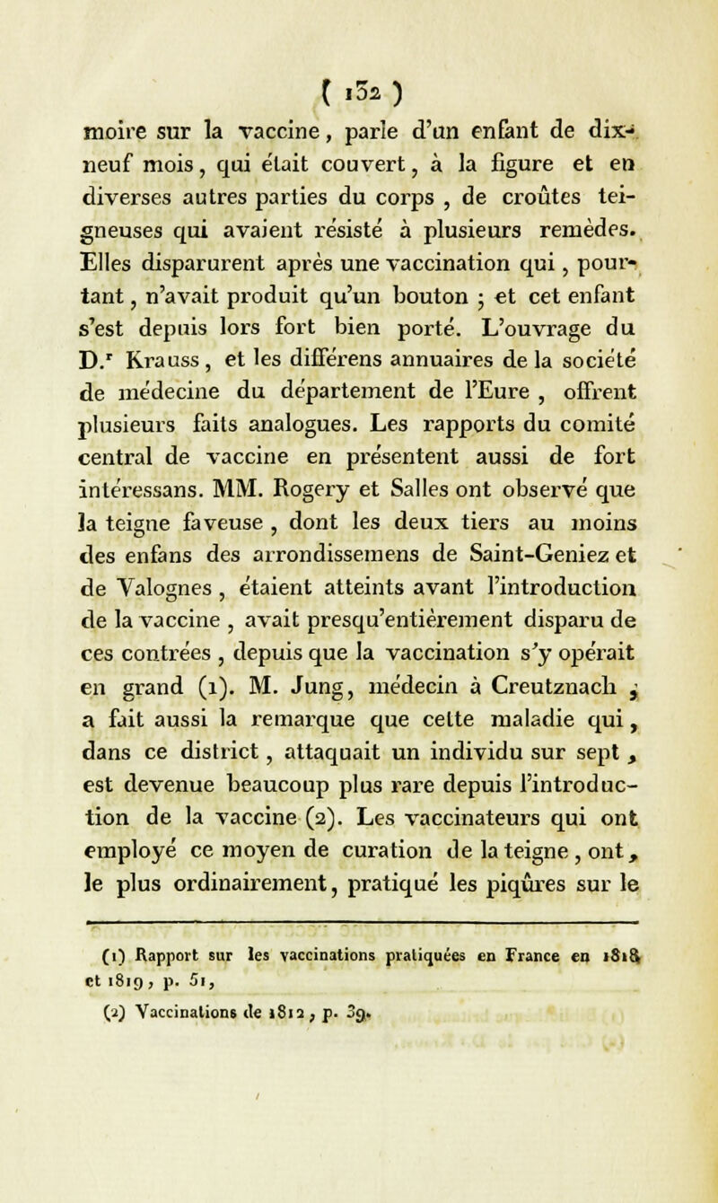 (,3s) moire sur la vaccine, parle d'an enfant de dix- neuf mois, qui était couvert, à la figure et en diverses autres parties du corps , de croûtes tei- gneuses qui avaient résisté à plusieurs remèdes. Elles disparurent après une vaccination qui, pour- tant , n'avait produit qu'un bouton ; et cet enfant s'est depuis lors fort bien porté. L'ouvrage du D.r Rrauss, et les différens annuaires delà société de médecine du département de l'Eure , offrent plusieurs faits analogues. Les rapports du comité central de vaccine en présentent aussi de fort intéressans. MM. Rogery et Salles ont observé que la teigne faveuse , dont les deux tiers au moins des enfans des arrondissernens de Saint-Geniez et de Valognes , étaient atteints avant l'introduction de la vaccine , avait presqu'entièrement disparu de ces contrées , depuis que la vaccination s'y opérait en grand (1). M. Jung, médecin à Creutznacli j a fait aussi la remarque que cette maladie qui, dans ce district, attaquait un individu sur sept , est devenue beaucoup plus rare depuis l'introduc- tion de la vaccine (2). Les vaccinateurs qui ont employé ce moyen de curation de la teigne, ont, le plus ordinairement, pratiqué les piqûres sur le (1) Rapport sur les vaccinations pratiquées en France en iSicV et 1819, p. Si,