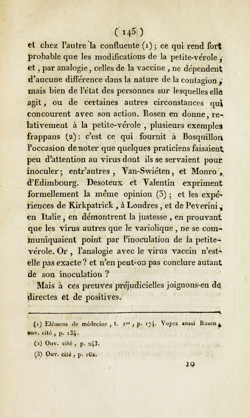 et chez l'autre la confluente (1) ; ce qui rend fort probable que les modifications de la petite-vérole ,■ et, par analogie, celles de la vaccine , ne dépendent; d'aucune différence dans la nature de la contagion ,' mais bien de l'état des personnes sur lesqiielles elle agit, ou de certaines autres circonstances qui concourent avec son action. Rosen en donne, re- lativement à la petite-vérole , plusieurs exemples frappans (2) : c'est ce qui fournit à Bosquillon» l'occasion de noter que quelques praticiens faisaient; peu d'attention au virus dont ils se servaient pour inoculer ; entr'autres , Van-Swiéten , et Monro , d'Edimbourg. Desoteux et Valentin expriment formellement la même opinion (5) ; et les expé- riences de Kirkpatrick > à Londres , et de Peverini,- en Italie , en démontrent la justesse , en prouvant que les virus autres que le variolique , ne se com- muniquaient point par l'inoculation de la petite- vérole. Or , l'analogie avec le virus vaccin n'esta elle pas exacte ? et n'en peut-on pas conclure autant de son inoculation ? Mais à ces preuves préjudicielles joignons-en de. directes et de positives. . _ 1 —k (1) Elémens de médecine , t. i« , p. \-]\. Voyez aussi Rosen^ •uv. cité , p. 134. (2) Ouv. cité , p. 243. (3) Ouv. rit*, p. iCa. 10