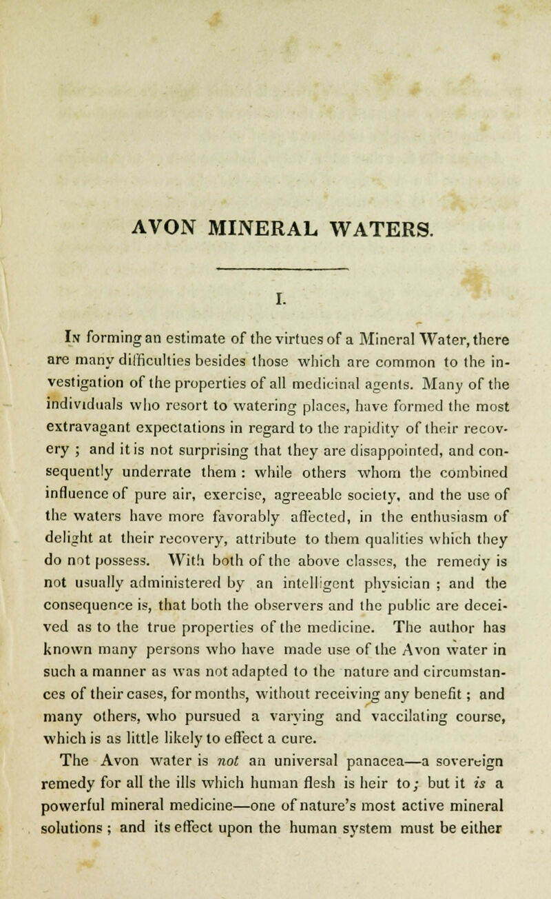 AVON MINERAL WATERS. In forming an estimate of the virtues of a Mineral Water, there are many difficulties besides those which are common to the in- vestigation of the properties of all medicinal agents. Many of the individuals who resort to watering places, have formed the most extravagant expectations in regard to the rapidity of their recov- ery ; and it is not surprising that they are disappointed, and con- sequently underrate them : while others whom the combined influence of pure air, exercise, agreeable society, and the use of the waters have more favorably affected, in the enthusiasm of delight at their recovery, attribute to them qualities which they do not possess. With both of the above classes, the remedy is not usually administered by an intelligent physician ; and the consequence is, that both the observers and the public are decei- ved as to the true properties of the medicine. The author has known many persons who have made use of the Avon water in such a manner as was not adapted to the nature and circumstan- ces of their cases, for months, without receiving any benefit; and many others, who pursued a varying and vaccilating course, which is as little likely to effect a cure. The Avon water is not an universal panacea—a sovereign remedy for all the ills which human flesh is heir to; but it is a powerful mineral medicine—one of nature's most active mineral solutions ; and its effect upon the human system must be either