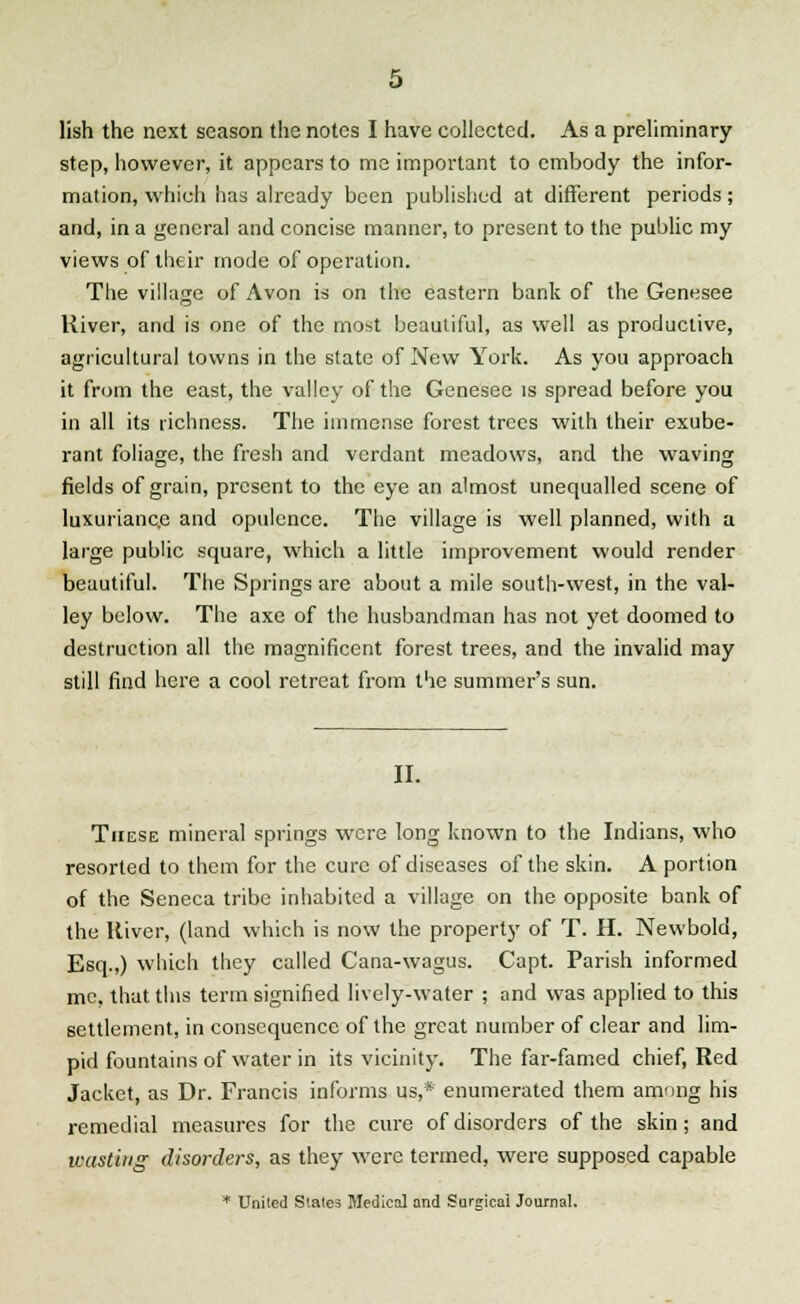 step, however, it appears to me important to embody the infor- mation, which has already been published at different periods; and, in a general and concise manner, to present to the public my views of their mode of operation. The village of Avon is on the eastern bank of the Genesee River, and is one of the most beautiful, as well as productive, agricultural towns in the state of New York. As you approach it from the east, the valley of the Genesee is spread before you in all its richness. The immense forest trees with their exube- rant foliage, the fresh and verdant meadows, and the waving fields of grain, present to the eye an almost unequalled scene of luxuriance and opulence. The village is well planned, with a large public square, which a little improvement would render beautiful. The Springs are about a mile south-west, in the val- ley below. The axe of the husbandman has not yet doomed to destruction all the magnificent forest trees, and the invalid may still find here a cool retreat from the summer's sun. II. These mineral springs were long known to the Indians, who resorted to them for the cure of diseases of the skin. A portion of the Seneca tribe inhabited a village on the opposite bank of the River, (land which is now the property of T. H. Newbold, Esq.,) which they called Cana-wagus. Capt. Parish informed me, that this term signified lively-water ; and was applied to this settlement, in consequence of the great number of clear and lim- pid fountains of water in its vicinity. The far-famed chief, Red Jacket, as Dr. Francis informs us,* enumerated them among his remedial measures for the cure of disorders of the skin; and wasting disorders, as they were termed, were supposed capable * United States Medical and Surgical Journal.