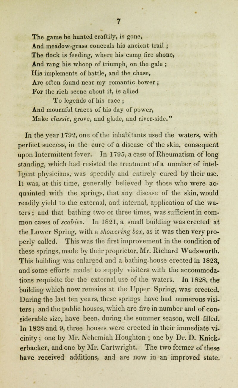 The game he hunted craftily, is gone, And meadow-grass conceals his ancient trail ; The flock is feeding, where his camp fire shone, And rang his whoop of triumph, on the gale ; His implements of battle, and the chase, Are often found near my romantic bower; For the rich scene about it, is allied To legends of his race ; And mournful traces of his day of power, Make classic, grove, and glade, and river-side. In the year 1792, one of the inhabitants used the waters, with perfect success, in the cure of a disease of the skin, consequent upon Intermittent fever. In 1795, a case of Rheumatism of long standing, which had resisted the treatment of a number of intel- ligent physicians, was speedily and entirely cured by their use. It was, at this time, generally believed by those who were ac- quainted with the springs, that any disease of the skin, would readily yield to the external, and internal, application of the wa- ters ; and that bathing two or three times, was sufficient in com- mon cases of scabies. In 1821, a small building was erected at the Lower Spring, with a showering box, as it was then very pro- perly called. This was the first improvement in the condition of these springs, made by their proprietor, Mr. Richard Wadsworth. This building was enlarged and a bathing-house erected in 1823, and some efforts made to supply visiters with the accommoda- tions requisite for the external use of the waters. In 1828, the building which now remains at the Upper Spring, was erected. During the last ten years, these springs have had numerous visi- ters ; and the public houses, which are five in number and of con- siderable size, have been, during the summer season, well filled. In 1828 and 9, three houses were erected in their immediate vi- cinity ; one by Mr. Nehemiah Houghton ; one by Dr. D. Knick- erbacker, and one by Mr. Cartwright. The two former of these have received additions, and are now in an improved state.