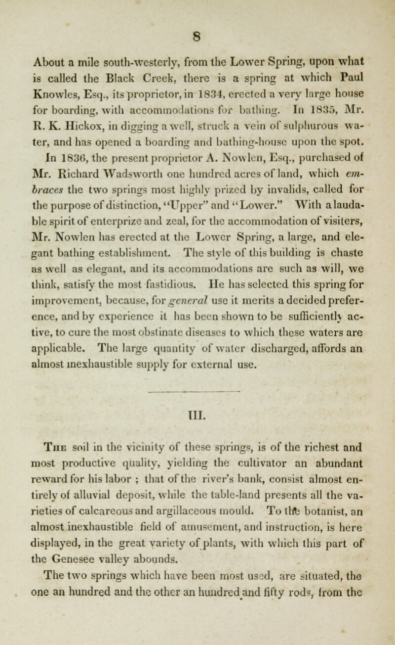 About a mile south-westerly, from the Lower Spring, upon what is called the Black Creek, there is a spring at which Paul Knowles, Esq., its proprietor, in 1834, erected a very large house for boarding, with accommodations fur bathing. In 1835, Mr. R. K. Hickox, in digging a well, struck a vein of sulphurous wa- ter, and has opened a boarding and bathing-house upon the spot. In 183fi, the present proprietor A. Nowlen, Esq., purchased of Mr. Richard Wadsworth one hundred acres of land, which em- braces the two springs most highly prized by invalids, called for the purpose of distinction, Upper and Lower. With alauda- ble spirit of enterprize and zeal, for the accommodation of visiters, Mr. Nowlen has erected at the Lower Spring, a large, and ele- gant bathing establishment. The style of this building is chaste as well as elegant, and its accommodations are such as will, we think, satisfy the most fastidious. He has selected this spring for improvement, because, for general use it merits a decided prefer- ence, and by experience it has been shown to be sufficiently ac- tive, to cure the most obstinate diseases to which these waters are applicable. The large quantity of water discharged, affords an almost inexhaustible supply for external use. III. The soil in the vicinity of these springs, is of the richest and most productive quality, yielding the cultivator an abundant reward for his labor ; that of the river's bank, consist almost en- tirely of alluvial deposit, while the table-land presents all the va- rieties of calcareous and argillaceous mould. To the botanist, an almost inexhaustible field of amusement, and instruction, is here displayed, in the great variety of plants, with which this part of the Genesee valley abounds. The two springs which have been most used, are situated, the one an hundred and the other an hundredand fifty rods, from the