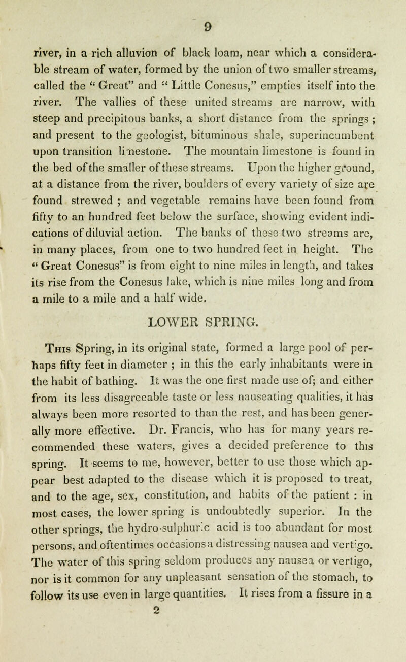 river, in a rich alluvion of black loam, near which a considera- ble stream of water, formed by the union of two smaller streams, called the  Great and  Little Conesus, empties itself into the river. The vallies of these united streams are narrow, with steep and precipitous banks, a short distance from the springs ; and present to the geologist, bituminous shale, superincumbent upon transition li-nestone. The mountain limestone is found in the bed of the smaller of these streams. Upon the higher ground, at a distance from the river, boulders of every variety of size are found strewed ; and vegetable remains have been found from fifty to an hundred feet below the surface, showing evident indi- cations of diluvial action. The banks of these two streams are, in many places, from one to two hundred feet in height. The  Great Conesus is from eight to nine miles in length, and takes its rise from the Conesus lake, which is nine miles long and from a mile to a mile and a half wide. LOWER SPRING. This Spring, in its original state, formed a large pool of per- haps fifty feet in diameter ; in this the early inhabitants were in the habit of bathing. It was the one first made use of; and either from its less disagreeable taste or less nauseating qualities, it has always been more resorted to than the rest, and has been gener- ally more effective. Dr. Francis, who has for many years re- commended these waters, gives a decided preference to this spring. It seems to me, however, better to use those which ap- pear best adapted to the disease which it is proposed to treat, and to the age, sex, constitution, and habits of the patient : in most cases, the lower spring is undoubtedly superior. In the other springs, the hydrosulphur'.c acid is too abundant for most persons, and oftentimes occasions a distressing nausea and vertgo. The water of this spring seldom produces any nausea or vertigo, nor is it common for any unpleasant sensation of the stomach, to follow its use even in large quantities. It rises from a fissure in a 2